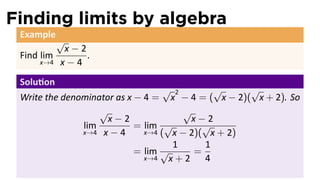 Finding limits by algebra
 Example
            √
             x−2
 Find lim        .
     x→4    x−4
 Solu on
                                   √ 2       √     √
 Write the denominator as x − 4 = x − 4 = ( x − 2)( x + 2). So
                   √                   √
                     x−2                 x−2
               lim          = lim √        √
               x→4 x − 4      x→4 ( x − 2)( x + 2)
                                     1     1
                            = lim √      =
                              x→4   x+2 4
 