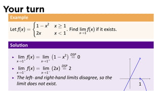 Your turn
 Example
              {
                  1 − x2   x≥1
 Let f(x) =                    . Find lim f(x) if it exists.
                  2x       x<1        x→1


 Solu on
                    (      ) DSP
    lim+ f(x) = lim+ 1 − x2 = 0
    x→1             x→1
                              DSP
    lim− f(x) = lim− (2x) = 2
    x→1             x→1
    The le - and right-hand limits disagree, so the            .
    limit does not exist.                                          1
 