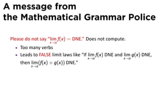 A message from
the Mathematical Grammar Police

 Please do not say “lim f(x) = DNE.” Does not compute.
                   x→a
     Too many verbs
     Leads to FALSE limit laws like “If lim f(x) DNE and lim g(x) DNE,
                                      x→a               x→a
     then lim (f(x) + g(x)) DNE.”
          x→a
 