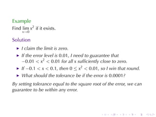 Example
Find lim x2 if	it	exists.
     x→0

Solution
     I claim	the	limit	is	zero.
     If	the	error	level	is 0.01, I need	to	guarantee	that
     −0.01 < x2 < 0.01 for	all x sufﬁciently	close	to	zero.
     If −0.1 < x < 0.1, then 0 ≤ x2 < 0.01, so	I win	that	round.
     What	should	the	tolerance	be	if	the	error	is 0.0001?
By	setting	tolerance	equal	to	the	square	root	of	the	error, we	can
guarantee	to	be	within	any	error.




                                             .    .   .       .   .   .
 
