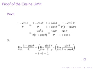 Proof	of	the	Cosine	Limit

   Proof.

            1 − cos θ   1 − cos θ 1 + cos θ     1 − cos2 θ
                      =          ·           =
                θ           θ      1 + cos θ   θ(1 + cos θ)
                            sin2 θ      sin θ     sin θ
                     =                =       ·
                         θ(1 + cos θ)     θ     1 + cos θ

   So
                              (               ) (                )
                1 − cos θ             sin θ            sin θ
            lim           =       lim          · lim
            θ→0     θ             θ→0 θ          θ→0 1 + cos θ

                           = 1 · 0 = 0.



                                                   .    .   .        .   .   .
 