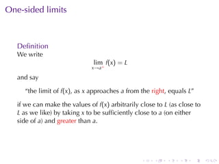 One-sided	limits



   Deﬁnition
   We	write
                               lim f(x) = L
                               x→a+

   and	say

     “the	limit	of f(x), as x approaches a from	the right, equals L”

   if	we	can	make	the	values	of f(x) arbitrarily	close	to L (as	close	to
   L as	we	like)	by	taking x to	be	sufﬁciently	close	to a (on	either
   side	of a)	and greater than a.




                                                 .    .    .    .   .      .
 