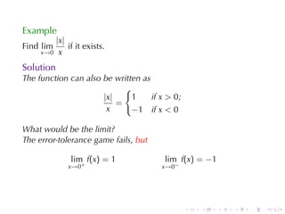 Example
        |x|
Find lim    if	it	exists.
     x→0 x

Solution
The	function	can	also	be	written	as
                            {
                      |x|     1     if x > 0;
                          =
                       x      −1 if x < 0

What	would	be	the	limit?
The	error-tolerance	game	fails, but

              lim f(x) = 1              lim f(x) = −1
             x→0+                      x→0−




                                                .   .   .   .   .   .
 