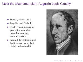 Meet	the	Mathematician: Augustin	Louis	Cauchy



     French, 1789–1857
     Royalist	and	Catholic
     made	contributions	in
     geometry, calculus,
     complex	analysis,
     number	theory
     created	the	deﬁnition	of
     limit	we	use	today	but
     didn’t	understand	it




                                 .   .   .   .   .   .
 