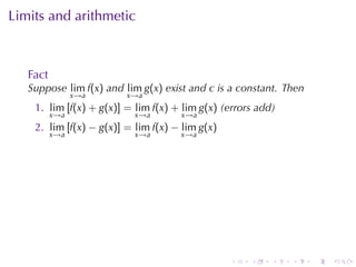 Limits	and	arithmetic



   Fact
   Suppose lim f(x) and lim g(x) exist	and c is	a	constant. Then
                x→a      x→a
    1. lim [f(x) + g(x)] = lim f(x) + lim g(x) (errors	add)
          x→a              x→a       x→a
    2. lim [f(x) − g(x)] = lim f(x) − lim g(x)
          x→a              x→a       x→a




                                                 .   .    .   .    .   .
 