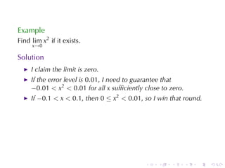 Example
Find lim x2 if	it	exists.
     x→0

Solution
     I claim	the	limit	is	zero.
     If	the	error	level	is 0.01, I need	to	guarantee	that
     −0.01 < x2 < 0.01 for	all x sufﬁciently	close	to	zero.
     If −0.1 < x < 0.1, then 0 ≤ x2 < 0.01, so	I win	that	round.




                                             .    .   .       .   .   .
 