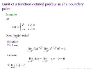Limit	of	a	function	deﬁned	piecewise	at	a	boundary
point
  Example
  Let
               {
                x2    x≥0
        f(x) =
                −x    x<0

  Does lim f(x) exist?
         x→0

   Solution
   We	have
                               MTP          DSP
                      lim f(x) = lim x2 = 02 = 0
                      x→0+           x→0+

   Likewise:
                         lim f(x) = lim −x = −0 = 0
                      x→0−        x→0−

   So lim f(x) = 0.
        x→0
                                                  .   .   .   .   .   .
 
