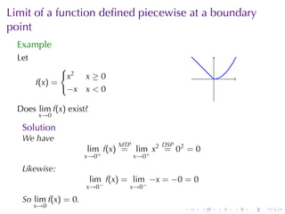 Limit	of	a	function	deﬁned	piecewise	at	a	boundary
point
  Example
  Let
               {
                x2    x≥0                                 .
        f(x) =
                −x    x<0

  Does lim f(x) exist?
         x→0

   Solution
   We	have
                               MTP          DSP
                      lim f(x) = lim x2 = 02 = 0
                      x→0+           x→0+

   Likewise:
                         lim f(x) = lim −x = −0 = 0
                      x→0−        x→0−

   So lim f(x) = 0.
        x→0
                                                  .   .       .   .   .   .
 