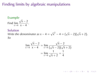 Finding	limits	by	algebraic	manipulations


   Example√
               x−2
   Find lim        .
       x→4    x−4
   Solution                         √ 2        √     √
   Write	the	denominator	as x − 4 = x − 4 = ( x − 2)( x + 2).
   So
                     √                  √
                       x−2                x−2
                 lim        = lim √         √
                x→4 x − 4      x→4 ( x − 2)( x + 2)
                                      1     1
                            = lim √       =
                               x→4   x+2    4




                                          .   .    .   .   .    .
 