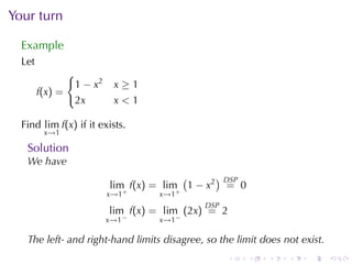 Your	turn

  Example
  Let
               {
                1 − x2    x≥1
        f(x) =
                2x        x<1

  Find lim f(x) if	it	exists.
         x→1

   Solution
   We	have
                                        (     ) DSP
                         lim f(x) = lim 1 − x2 = 0
                         x→1+      x→1+
                                             DSP
                         lim f(x) = lim (2x) = 2
                               −         −
                         x→1       x→1

   The	left-	and	right-hand	limits	disagree, so	the	limit	does	not	exist.
                                                   .   .   .    .    .      .
 