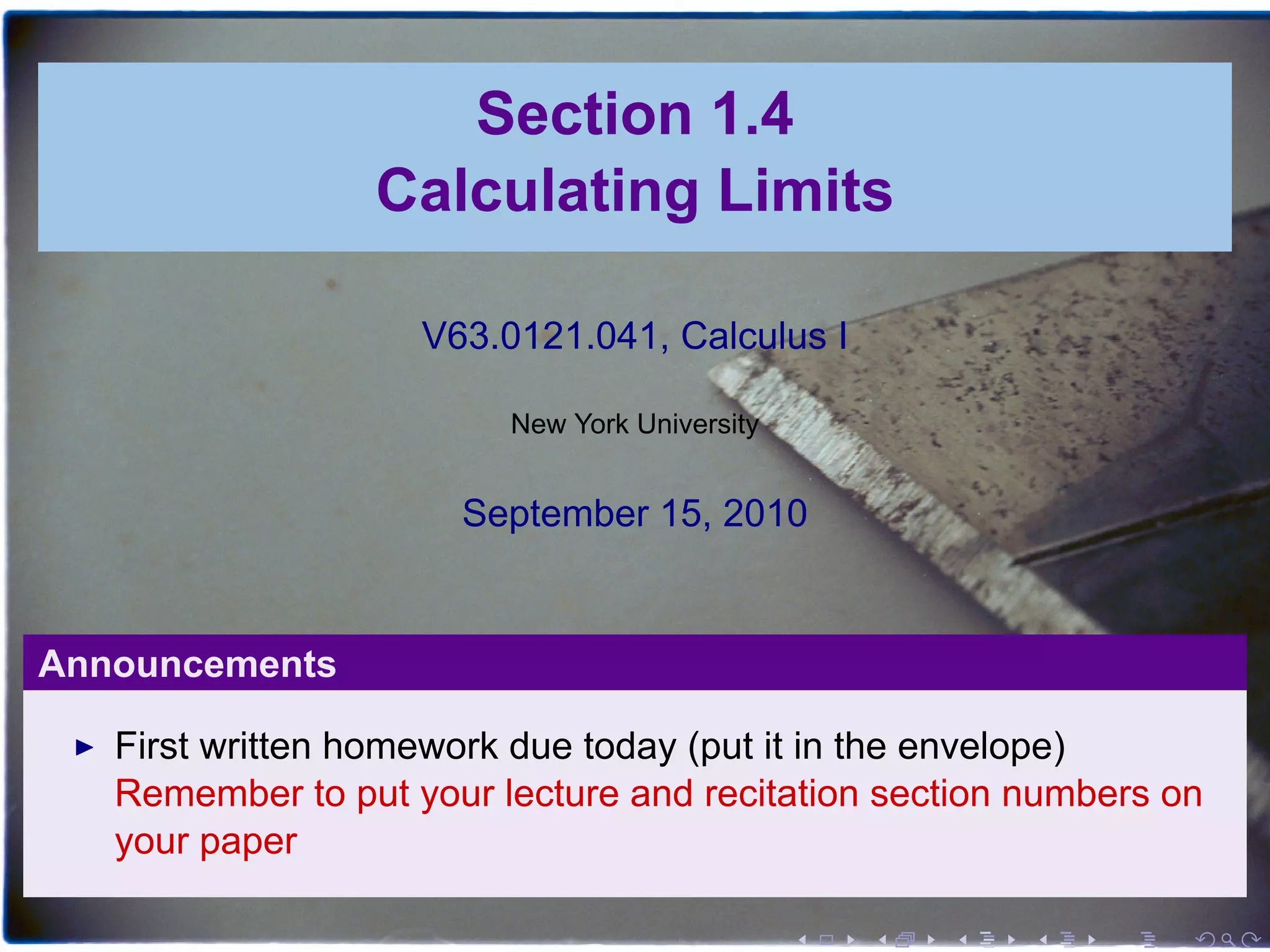 Section 1.4
                 Calculating Limits

                    V63.0121.041, Calculus I

                         New York University


                      September 15, 2010


Announcements

   First written homework due today (put it in the envelope)
   Remember to put your lecture and recitation section numbers on
   your paper

                                               .   .   .   .   .   .
 