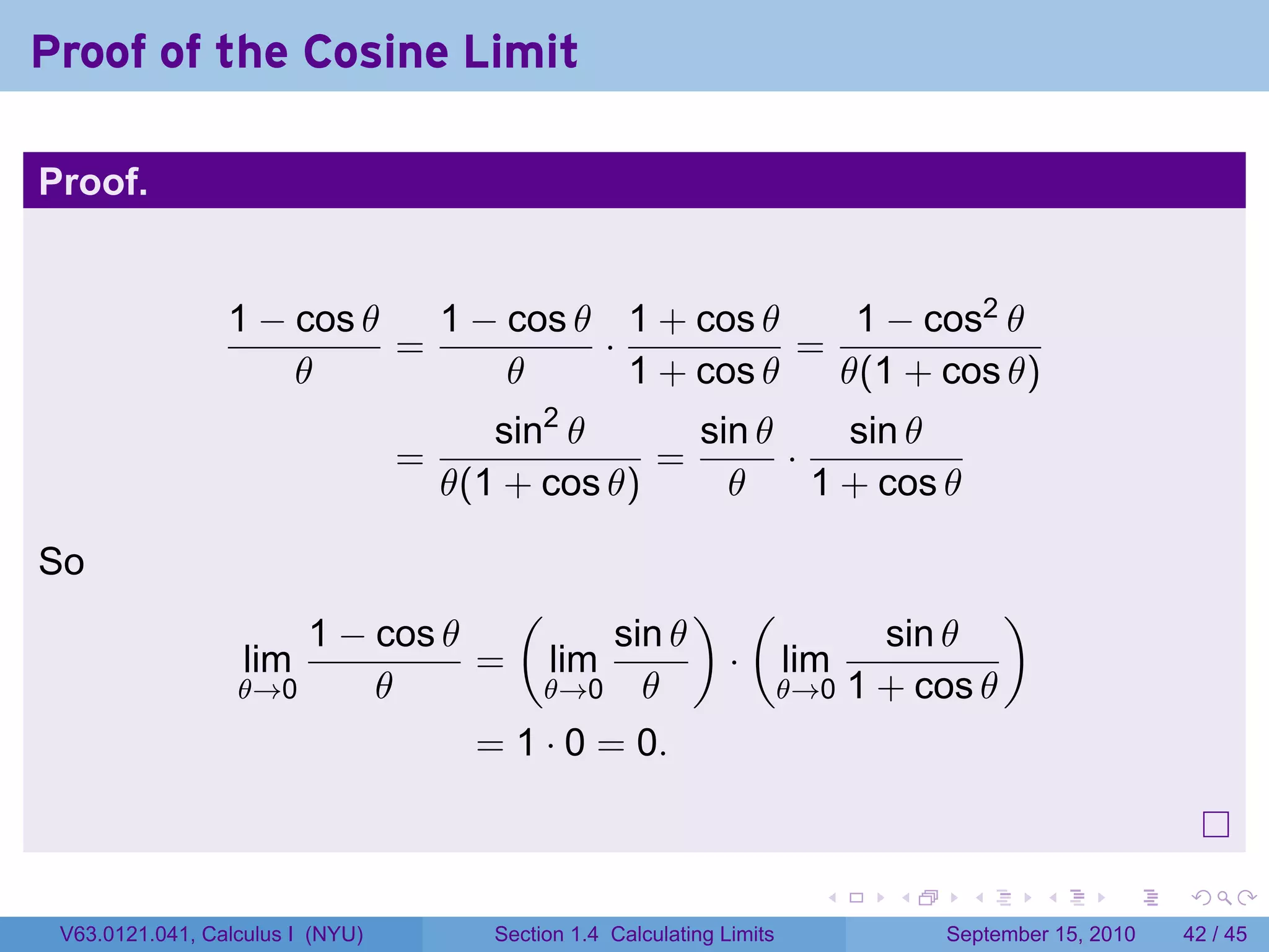 Proof of the Cosine Limit

Proof.


                 1 − cos θ   1 − cos θ 1 + cos θ     1 − cos2 θ
                           =          ·           =
                     θ           θ      1 + cos θ   θ(1 + cos θ)
                                         sin2 θ      sin θ     sin θ
                                  =                =       ·
                                      θ(1 + cos θ)     θ     1 + cos θ

So
                                  (            ) (              )
                      1 − cos θ          sin θ          sin θ
                  lim           = lim           · lim
                  θ→0     θ         θ→0 θ         θ→0 1 + cos θ

                                = 1 · 0 = 0.


                                                                          .   .     .      .      .    .

 V63.0121.041, Calculus I (NYU)          Section 1.4 Calculating Limits           September 15, 2010   42 / 45
 