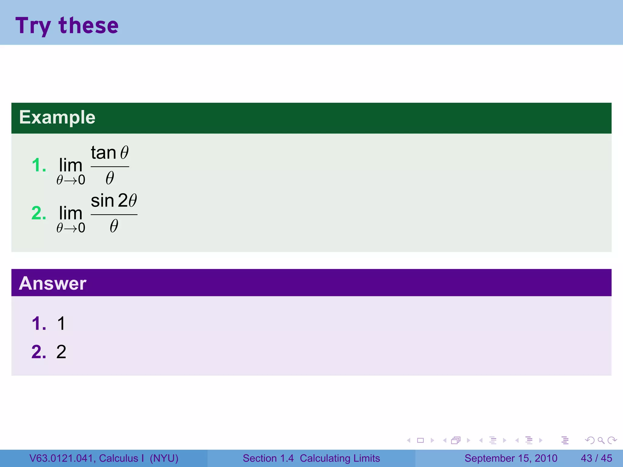 Try these


Example
        tan θ
 1. lim
      θ→0 θ
        sin 2θ
 2. lim
    θ→0    θ


Answer

 1. 1
 2. 2



                                                                   .   .     .      .      .    .

 V63.0121.041, Calculus I (NYU)   Section 1.4 Calculating Limits           September 15, 2010   43 / 45
 