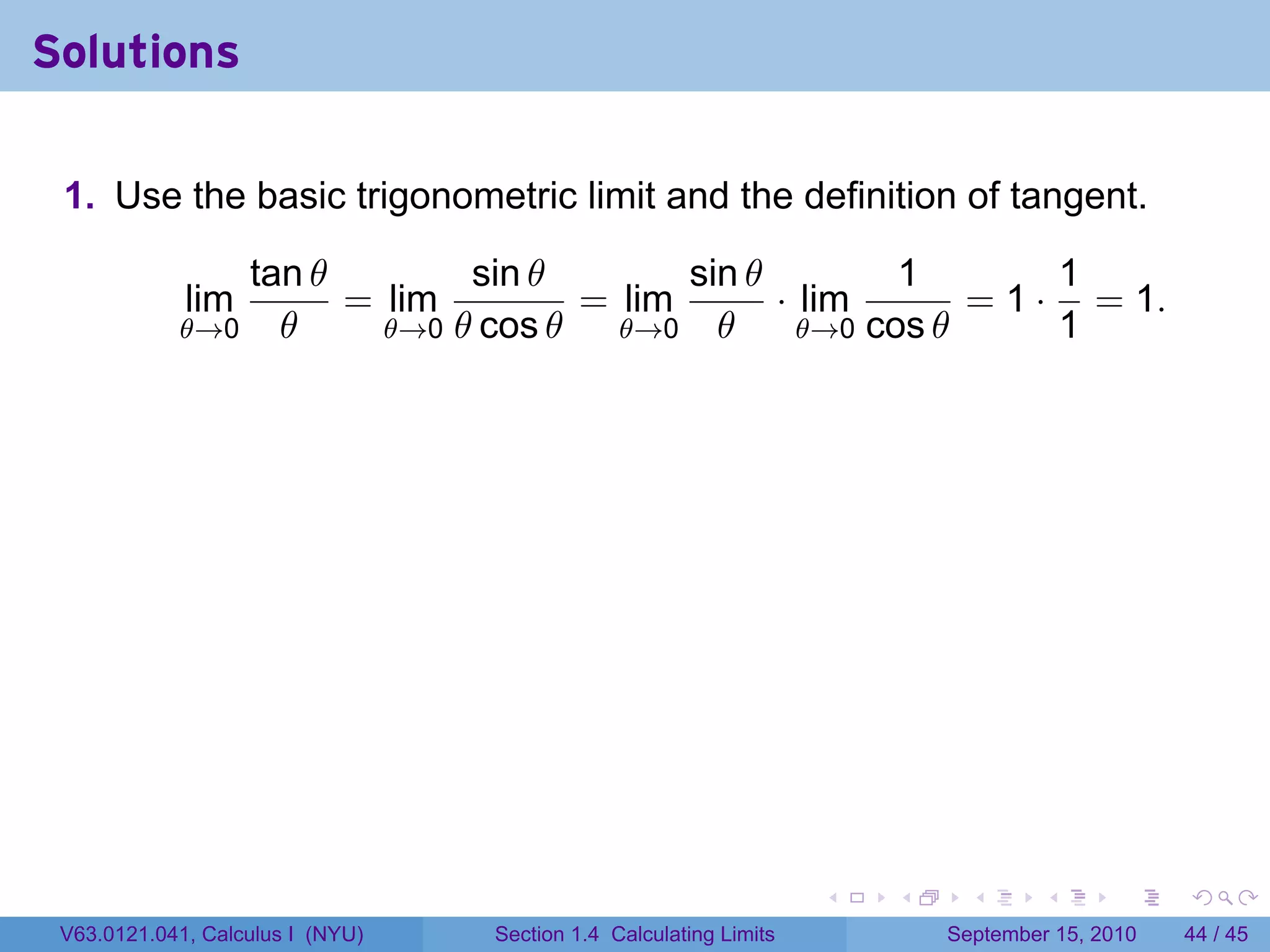 Solutions

 1. Use the basic trigonometric limit and the definition of tangent.

               tan θ        sin θ        sin θ         1        1
             lim     = lim         = lim       · lim       = 1 · = 1.
            θ→0 θ      θ→0 θ cos θ   θ→0 θ       θ→0 cos θ      1




                                                                   .   .     .      .      .    .

 V63.0121.041, Calculus I (NYU)   Section 1.4 Calculating Limits           September 15, 2010   44 / 45
 
