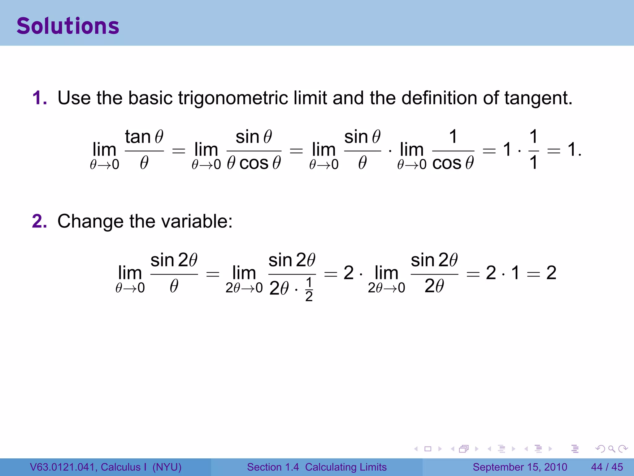 Solutions

 1. Use the basic trigonometric limit and the definition of tangent.

               tan θ        sin θ        sin θ         1        1
             lim     = lim         = lim       · lim       = 1 · = 1.
            θ→0 θ      θ→0 θ cos θ   θ→0 θ       θ→0 cos θ      1


 2. Change the variable:

                         sin 2θ       sin 2θ           sin 2θ
                   lim          = lim        = 2 · lim        =2·1=2
                 θ→0        θ    2θ→0 2θ · 1      2θ→0 2θ
                                           2




                                                                    .   .     .      .      .    .

 V63.0121.041, Calculus I (NYU)    Section 1.4 Calculating Limits           September 15, 2010   44 / 45
 