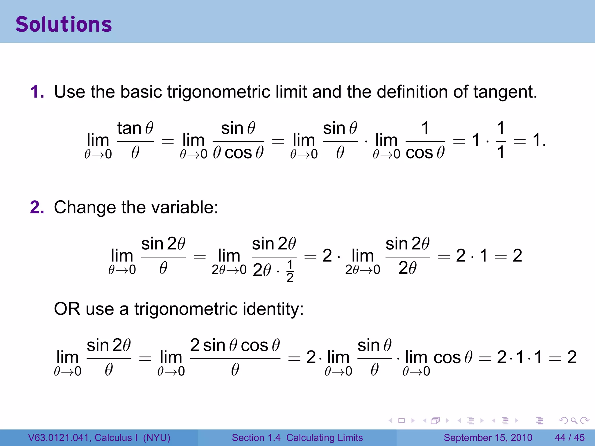 Solutions

 1. Use the basic trigonometric limit and the definition of tangent.

               tan θ        sin θ        sin θ         1        1
             lim     = lim         = lim       · lim       = 1 · = 1.
            θ→0 θ      θ→0 θ cos θ   θ→0 θ       θ→0 cos θ      1


 2. Change the variable:

                         sin 2θ       sin 2θ           sin 2θ
                   lim          = lim        = 2 · lim        =2·1=2
                 θ→0        θ    2θ→0 2θ · 1      2θ→0 2θ
                                           2

      OR use a trigonometric identity:

          sin 2θ       2 sin θ cos θ          sin θ
      lim        = lim               = 2· lim       · lim cos θ = 2·1·1 = 2
      θ→0    θ     θ→0       θ           θ→0 θ       θ→0


                                                                    .   .     .      .      .    .

 V63.0121.041, Calculus I (NYU)    Section 1.4 Calculating Limits           September 15, 2010   44 / 45
 