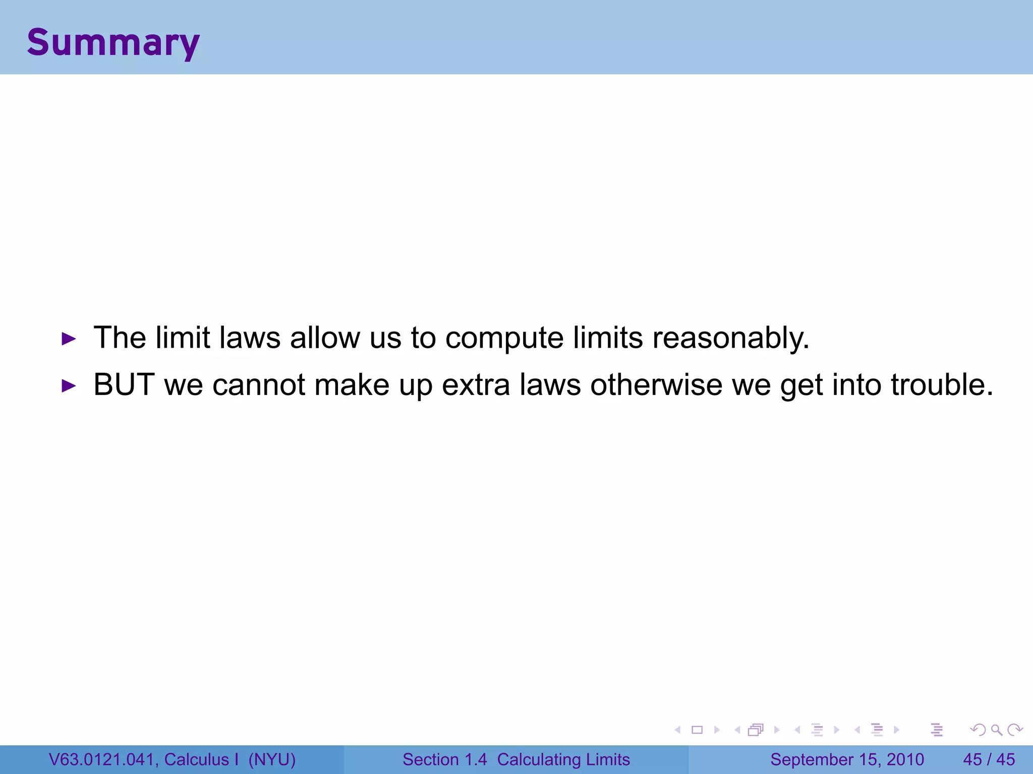 Summary




     The limit laws allow us to compute limits reasonably.
     BUT we cannot make up extra laws otherwise we get into trouble.




                                                                  .   .     .      .      .    .

V63.0121.041, Calculus I (NYU)   Section 1.4 Calculating Limits           September 15, 2010   45 / 45
 
