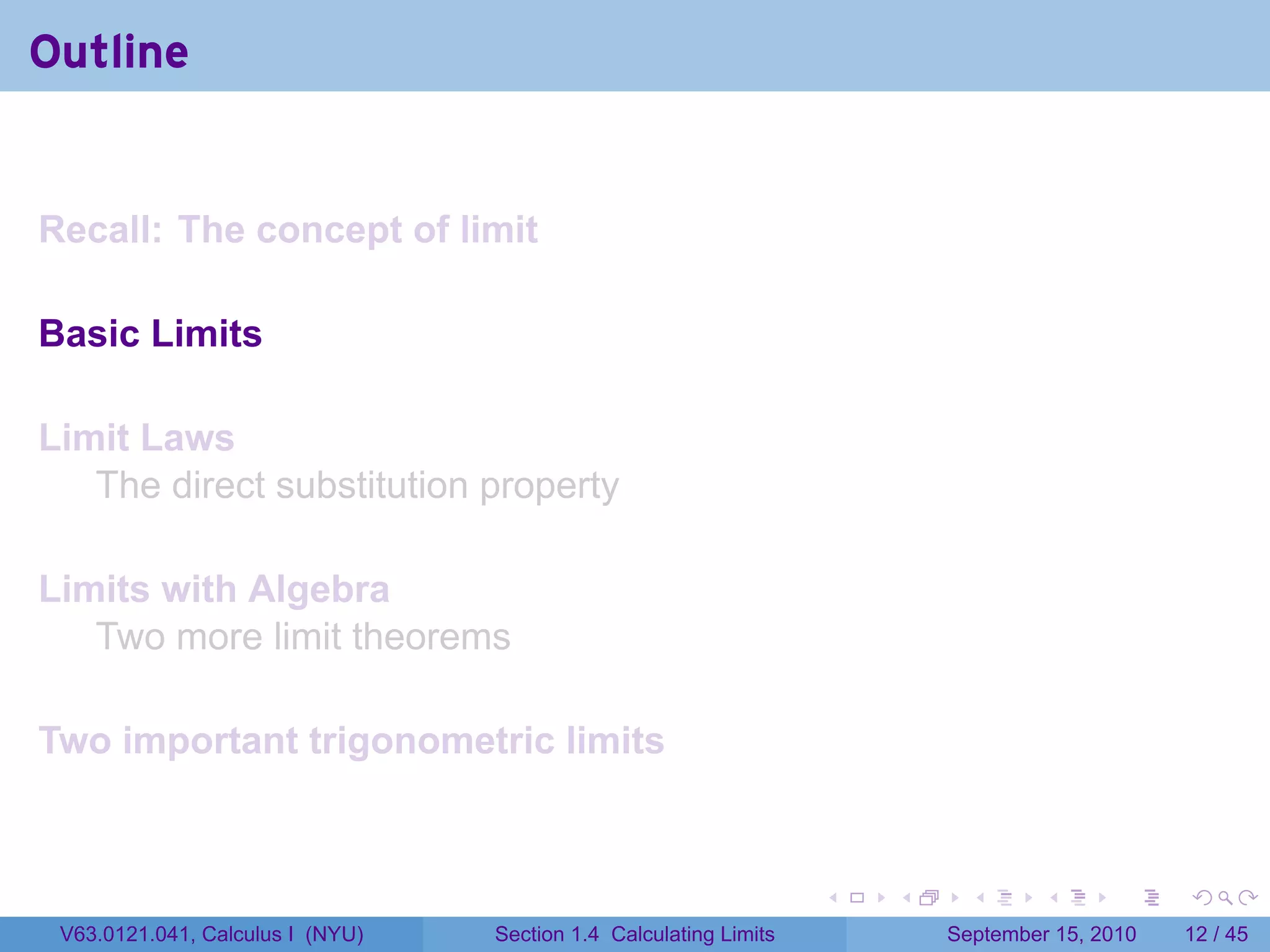 Outline


Recall: The concept of limit

Basic Limits

Limit Laws
   The direct substitution property

Limits with Algebra
   Two more limit theorems

Two important trigonometric limits


                                                                   .   .     .      .      .    .

 V63.0121.041, Calculus I (NYU)   Section 1.4 Calculating Limits           September 15, 2010   12 / 45
 