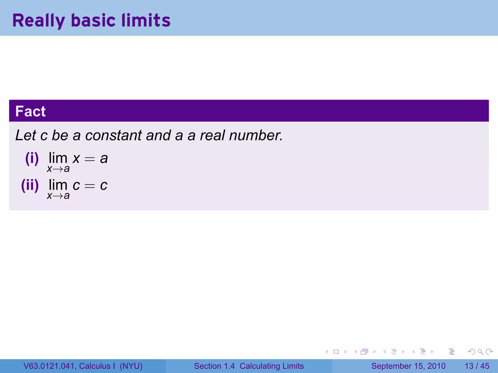 Really basic limits



Fact
Let c be a constant and a a real number.
 (i) lim x = a
       x→a
 (ii) lim c = c
       x→a




                                                                   .   .     .      .      .    .

 V63.0121.041, Calculus I (NYU)   Section 1.4 Calculating Limits           September 15, 2010   13 / 45
 