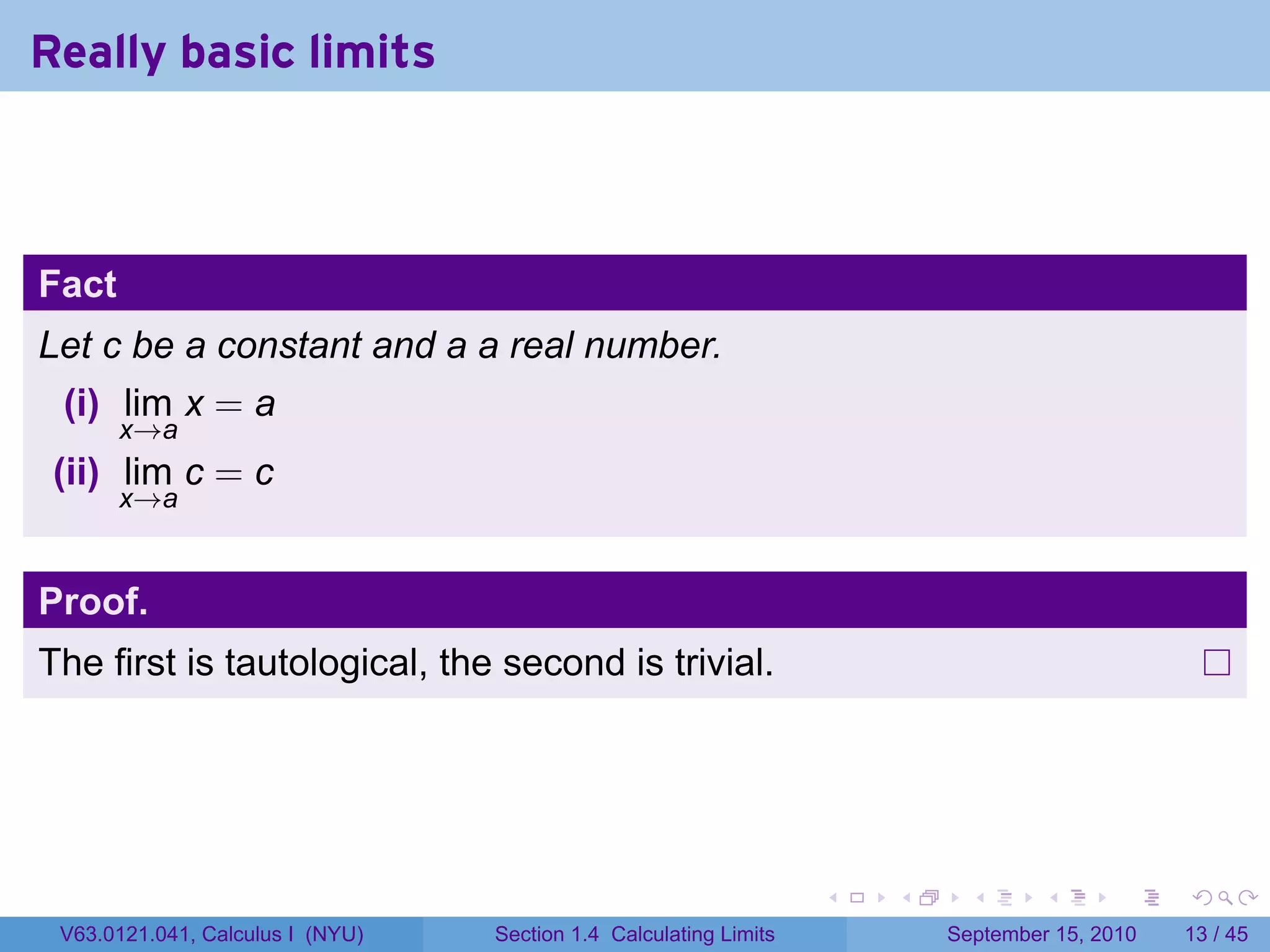 Really basic limits



Fact
Let c be a constant and a a real number.
 (i) lim x = a
       x→a
 (ii) lim c = c
       x→a


Proof.
The first is tautological, the second is trivial.




                                                                   .   .     .      .      .    .

 V63.0121.041, Calculus I (NYU)   Section 1.4 Calculating Limits           September 15, 2010   13 / 45
 