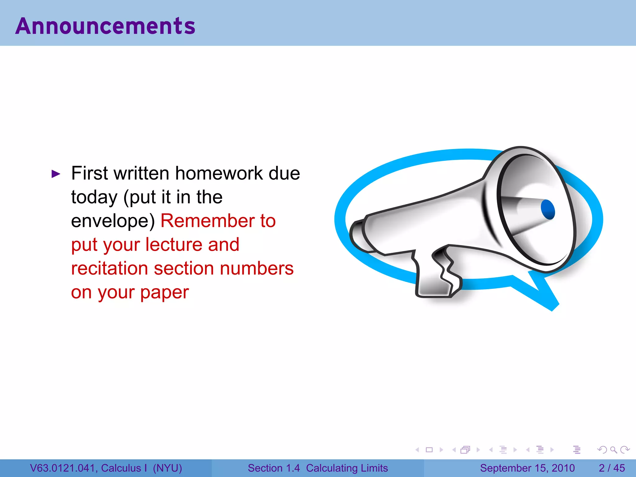 Announcements




         First written homework due
         today (put it in the
         envelope) Remember to
         put your lecture and
         recitation section numbers
         on your paper




                                                                   .   .    .      .      .     .

 V63.0121.041, Calculus I (NYU)   Section 1.4 Calculating Limits           September 15, 2010       2 / 45
 