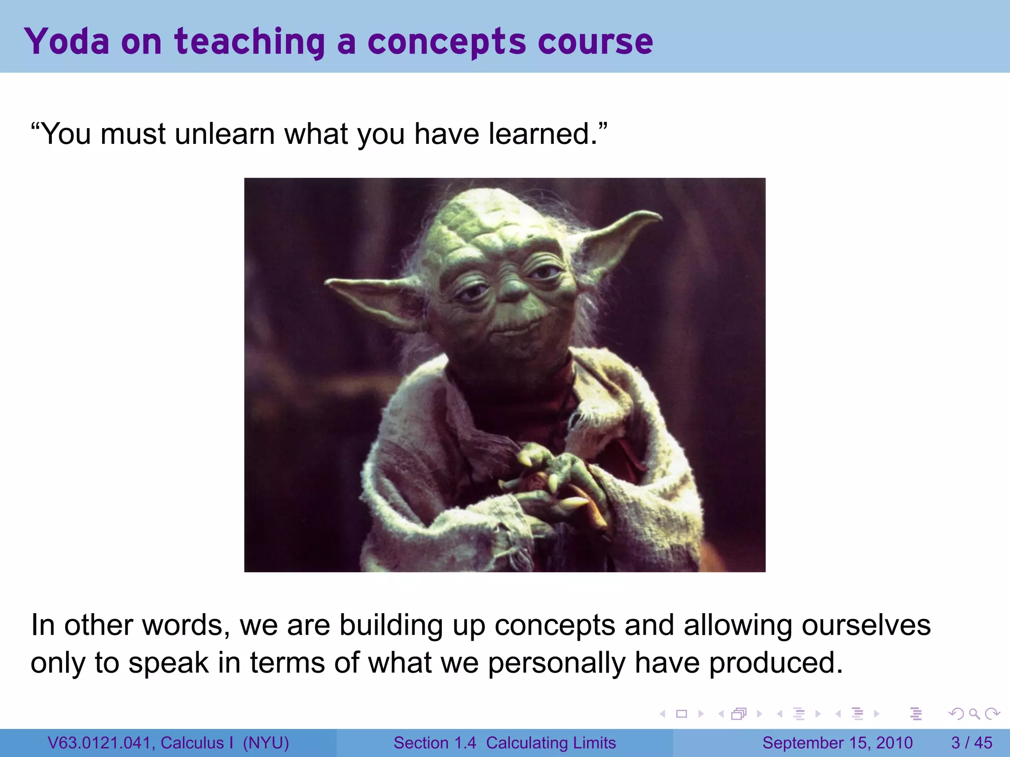 Yoda on teaching a concepts course

“You must unlearn what you have learned.”




In other words, we are building up concepts and allowing ourselves
only to speak in terms of what we personally have produced.
                                                                   .   .    .      .      .     .

 V63.0121.041, Calculus I (NYU)   Section 1.4 Calculating Limits           September 15, 2010       3 / 45
 