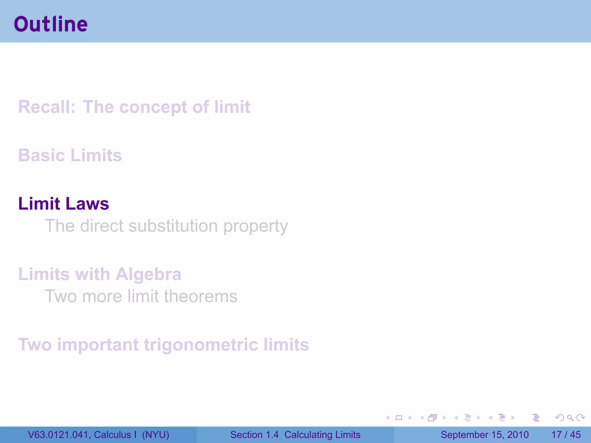 Outline


Recall: The concept of limit

Basic Limits

Limit Laws
   The direct substitution property

Limits with Algebra
   Two more limit theorems

Two important trigonometric limits


                                                                   .   .     .      .      .    .

 V63.0121.041, Calculus I (NYU)   Section 1.4 Calculating Limits           September 15, 2010   17 / 45
 
