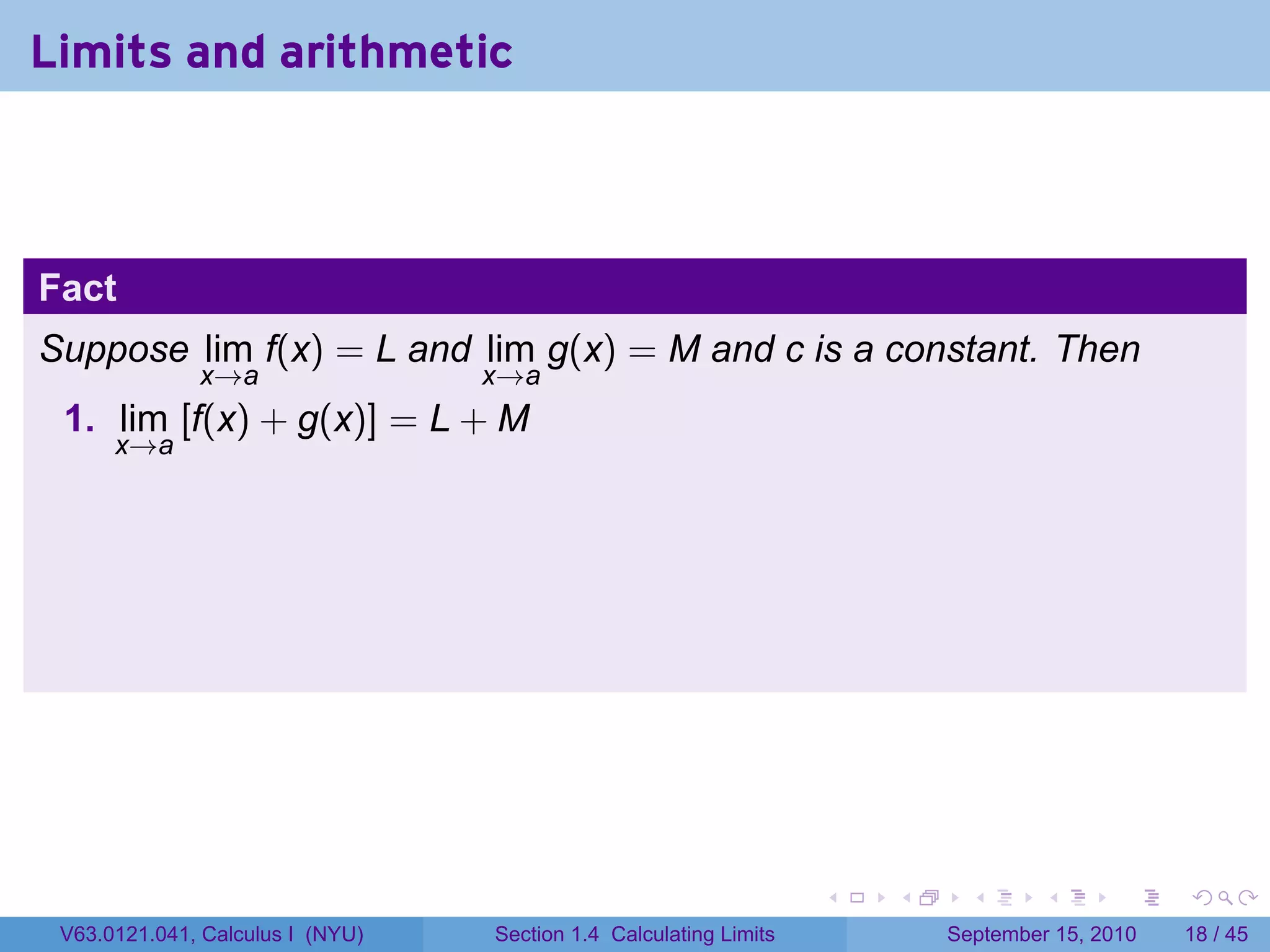 Limits and arithmetic



Fact
Suppose lim f(x) = L and lim g(x) = M and c is a constant. Then
              x→a                 x→a
 1. lim [f(x) + g(x)] = L + M
      x→a




                                                                   .   .     .      .      .    .

 V63.0121.041, Calculus I (NYU)   Section 1.4 Calculating Limits           September 15, 2010   18 / 45
 