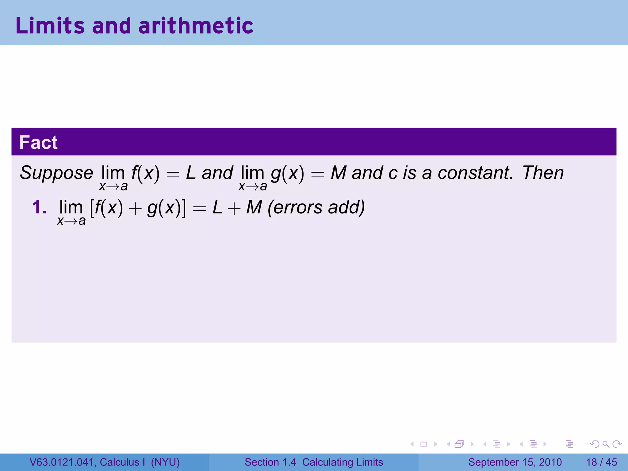 Limits and arithmetic



Fact
Suppose lim f(x) = L and lim g(x) = M and c is a constant. Then
              x→a                 x→a
 1. lim [f(x) + g(x)] = L + M (errors add)
      x→a




                                                                   .   .     .      .      .    .

 V63.0121.041, Calculus I (NYU)   Section 1.4 Calculating Limits           September 15, 2010   18 / 45
 