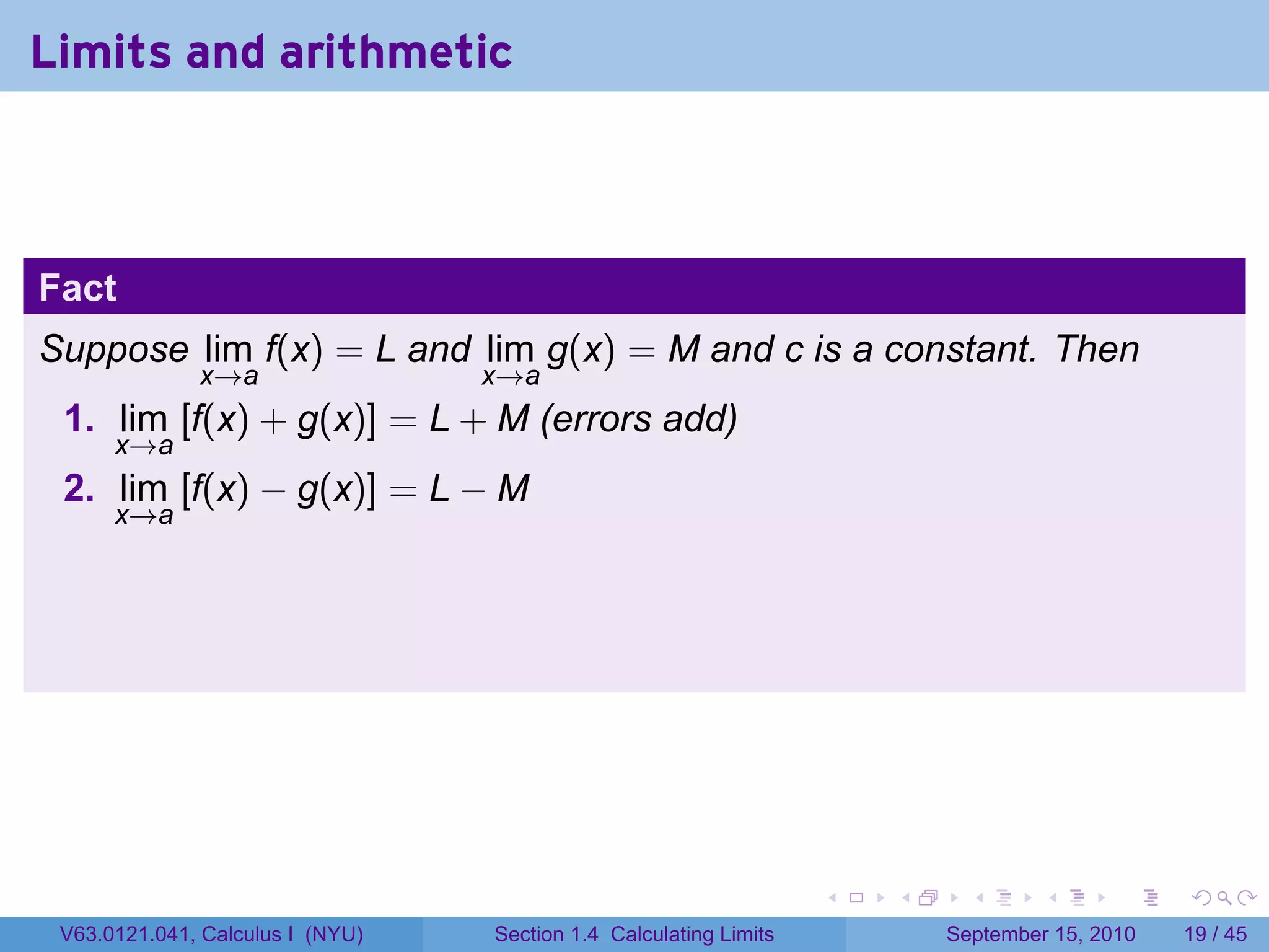 Limits and arithmetic



Fact
Suppose lim f(x) = L and lim g(x) = M and c is a constant. Then
              x→a                 x→a
 1. lim [f(x) + g(x)] = L + M (errors add)
      x→a
 2. lim [f(x) − g(x)] = L − M
      x→a




                                                                   .   .     .      .      .    .

 V63.0121.041, Calculus I (NYU)   Section 1.4 Calculating Limits           September 15, 2010   19 / 45
 