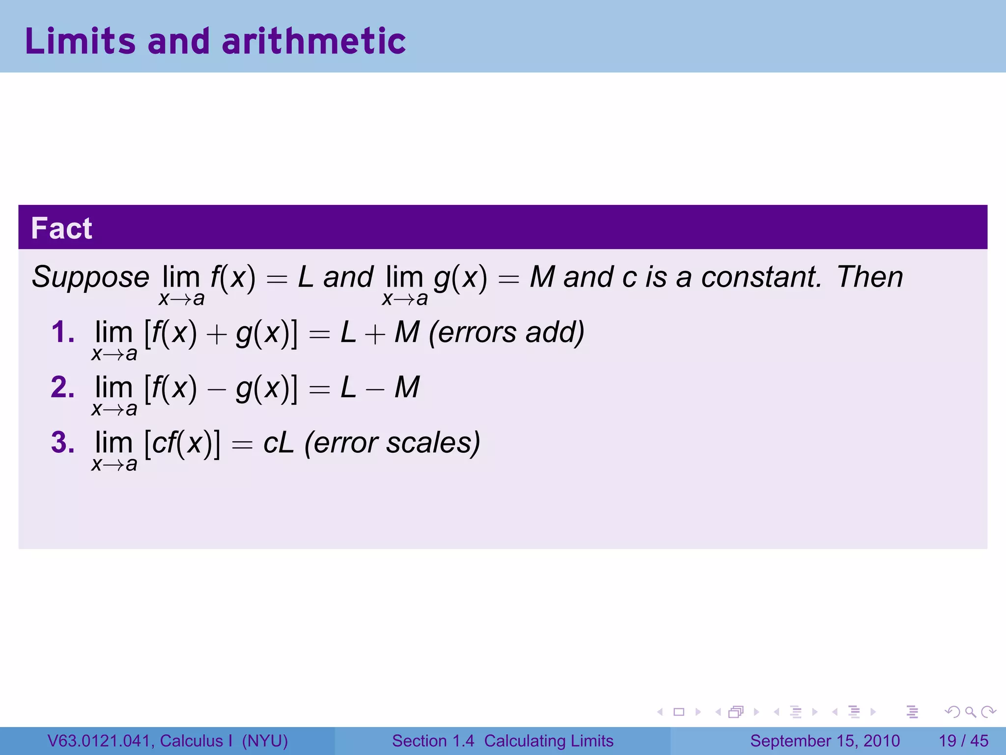 Limits and arithmetic



Fact
Suppose lim f(x) = L and lim g(x) = M and c is a constant. Then
              x→a                 x→a
 1. lim [f(x) + g(x)] = L + M (errors add)
      x→a
 2. lim [f(x) − g(x)] = L − M
      x→a
 3. lim [cf(x)] = cL (error scales)
      x→a




                                                                   .   .     .      .      .    .

 V63.0121.041, Calculus I (NYU)   Section 1.4 Calculating Limits           September 15, 2010   19 / 45
 