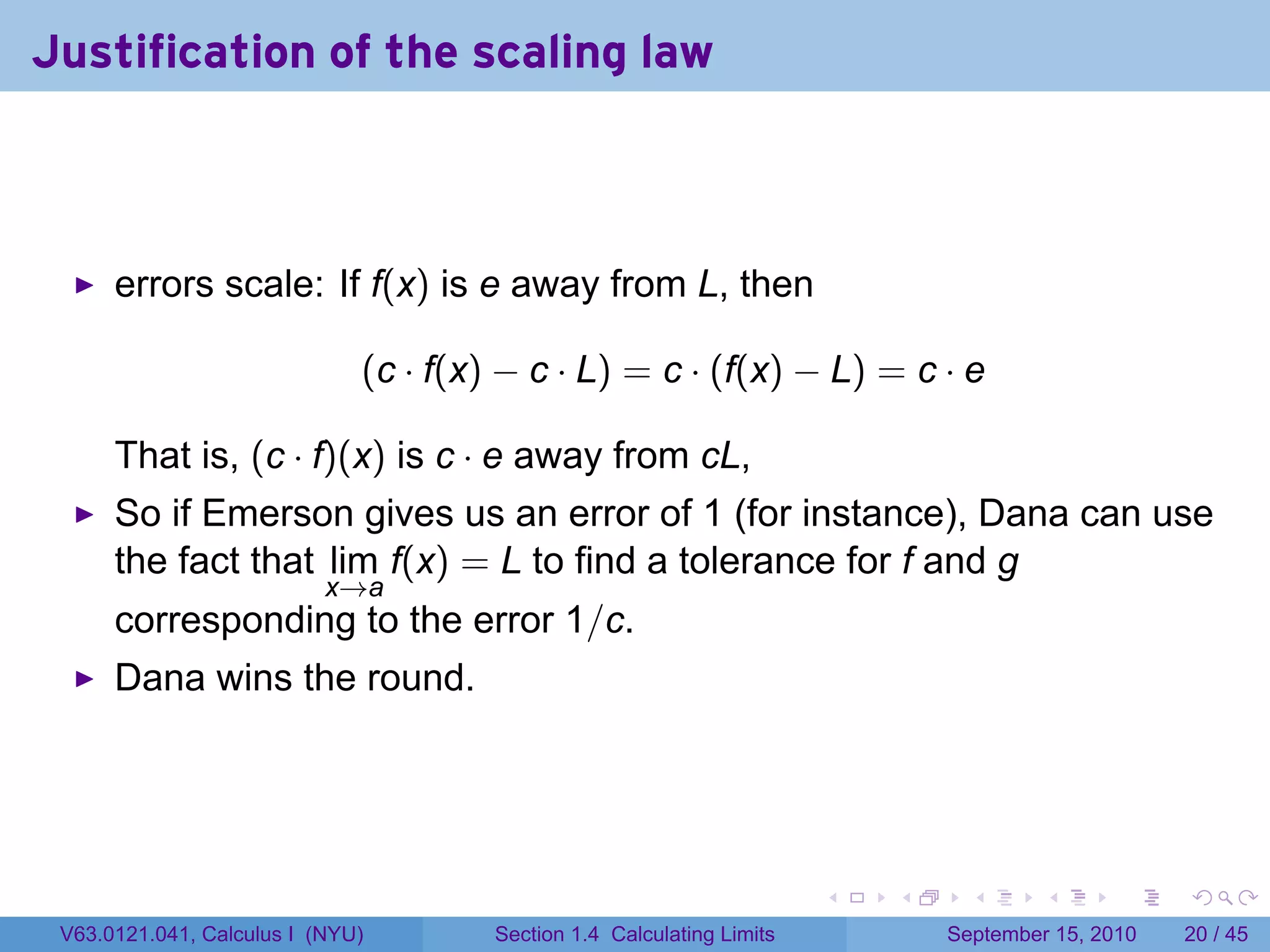 Justification of the scaling law



      errors scale: If f(x) is e away from L, then

                              (c · f(x) − c · L) = c · (f(x) − L) = c · e

      That is, (c · f)(x) is c · e away from cL,
      So if Emerson gives us an error of 1 (for instance), Dana can use
      the fact that lim f(x) = L to find a tolerance for f and g
                           x→a
      corresponding to the error 1/c.
      Dana wins the round.




                                                                        .   .     .      .      .    .

 V63.0121.041, Calculus I (NYU)        Section 1.4 Calculating Limits           September 15, 2010   20 / 45
 