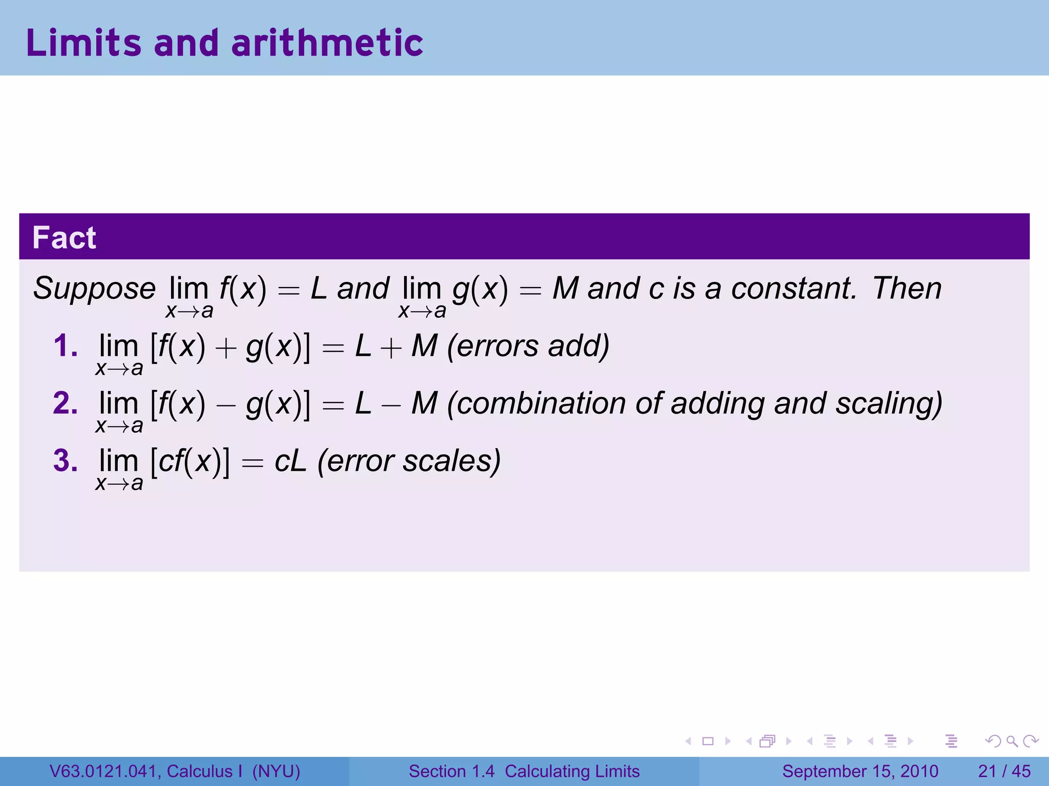 Limits and arithmetic



Fact
Suppose lim f(x) = L and lim g(x) = M and c is a constant. Then
              x→a                 x→a
 1. lim [f(x) + g(x)] = L + M (errors add)
      x→a
 2. lim [f(x) − g(x)] = L − M (combination of adding and scaling)
      x→a
 3. lim [cf(x)] = cL (error scales)
      x→a




                                                                   .   .     .      .      .    .

 V63.0121.041, Calculus I (NYU)   Section 1.4 Calculating Limits           September 15, 2010   21 / 45
 