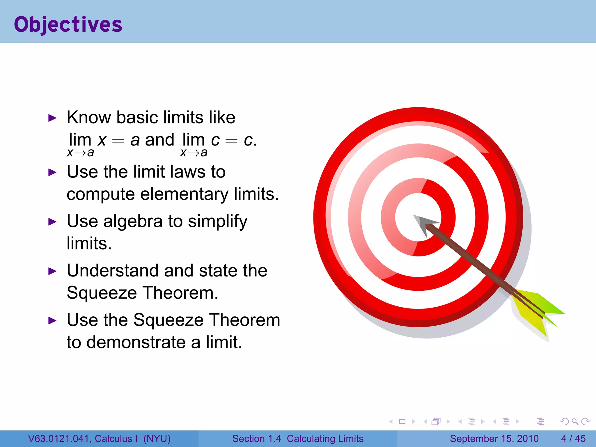 Objectives


         Know basic limits like
         lim x = a and lim c = c.
         x→a                      x→a
         Use the limit laws to
         compute elementary limits.
         Use algebra to simplify
         limits.
         Understand and state the
         Squeeze Theorem.
         Use the Squeeze Theorem
         to demonstrate a limit.



                                                                         .   .    .      .      .     .

 V63.0121.041, Calculus I (NYU)         Section 1.4 Calculating Limits           September 15, 2010       4 / 45
 