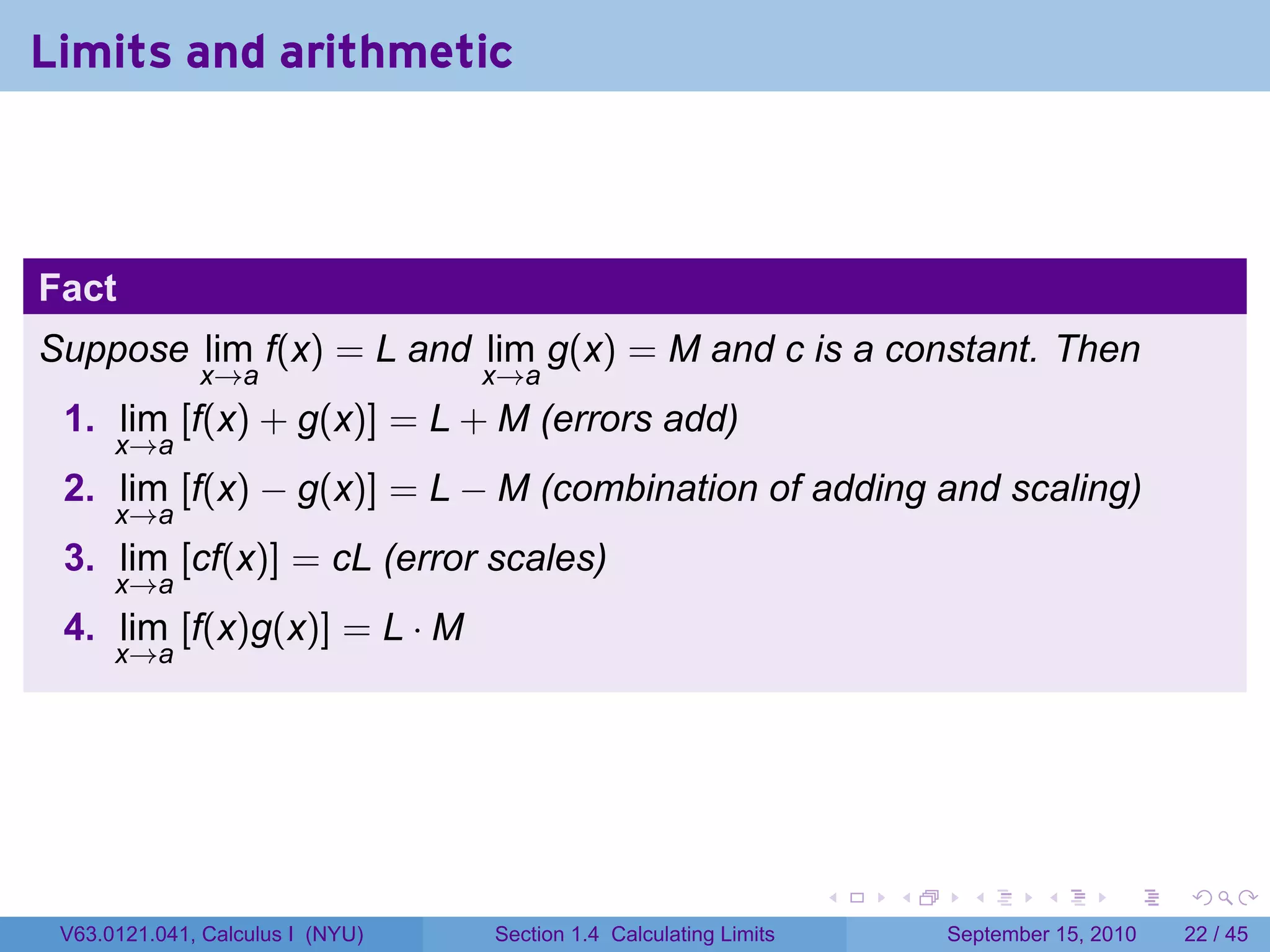 Limits and arithmetic



Fact
Suppose lim f(x) = L and lim g(x) = M and c is a constant. Then
              x→a                 x→a
 1. lim [f(x) + g(x)] = L + M (errors add)
      x→a
 2. lim [f(x) − g(x)] = L − M (combination of adding and scaling)
      x→a
 3. lim [cf(x)] = cL (error scales)
      x→a
 4. lim [f(x)g(x)] = L · M
      x→a




                                                                   .   .     .      .      .    .

 V63.0121.041, Calculus I (NYU)   Section 1.4 Calculating Limits           September 15, 2010   22 / 45
 