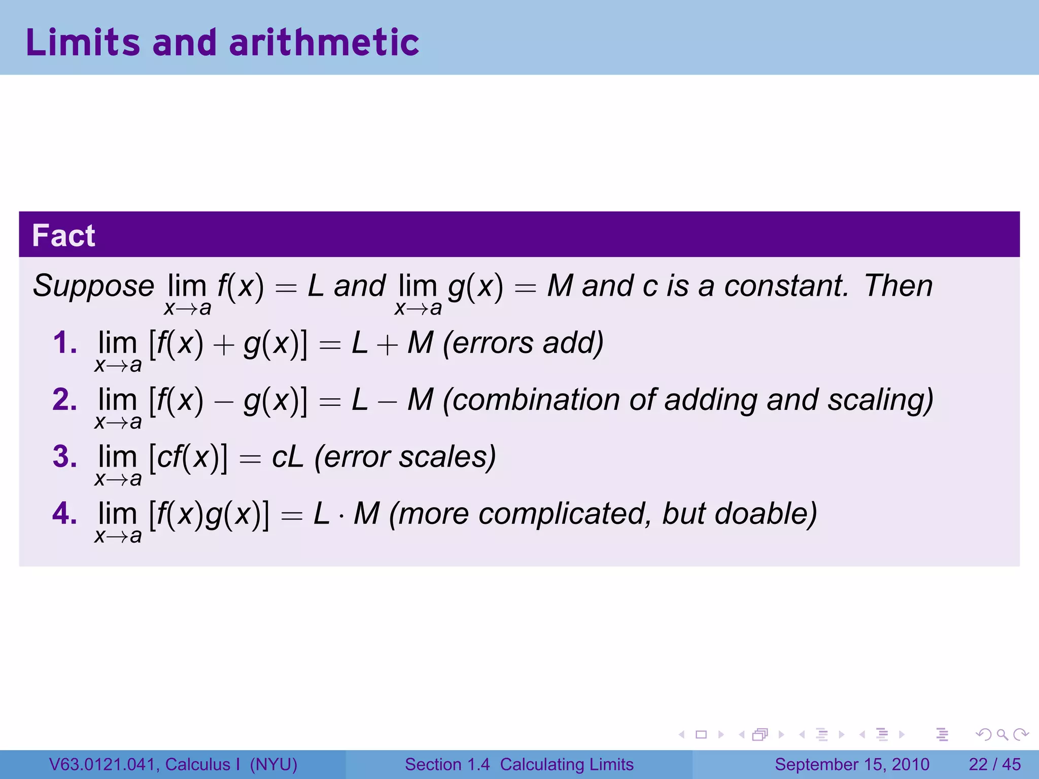 Limits and arithmetic



Fact
Suppose lim f(x) = L and lim g(x) = M and c is a constant. Then
              x→a                 x→a
 1. lim [f(x) + g(x)] = L + M (errors add)
      x→a
 2. lim [f(x) − g(x)] = L − M (combination of adding and scaling)
      x→a
 3. lim [cf(x)] = cL (error scales)
      x→a
 4. lim [f(x)g(x)] = L · M (more complicated, but doable)
      x→a




                                                                   .   .     .      .      .    .

 V63.0121.041, Calculus I (NYU)   Section 1.4 Calculating Limits           September 15, 2010   22 / 45
 