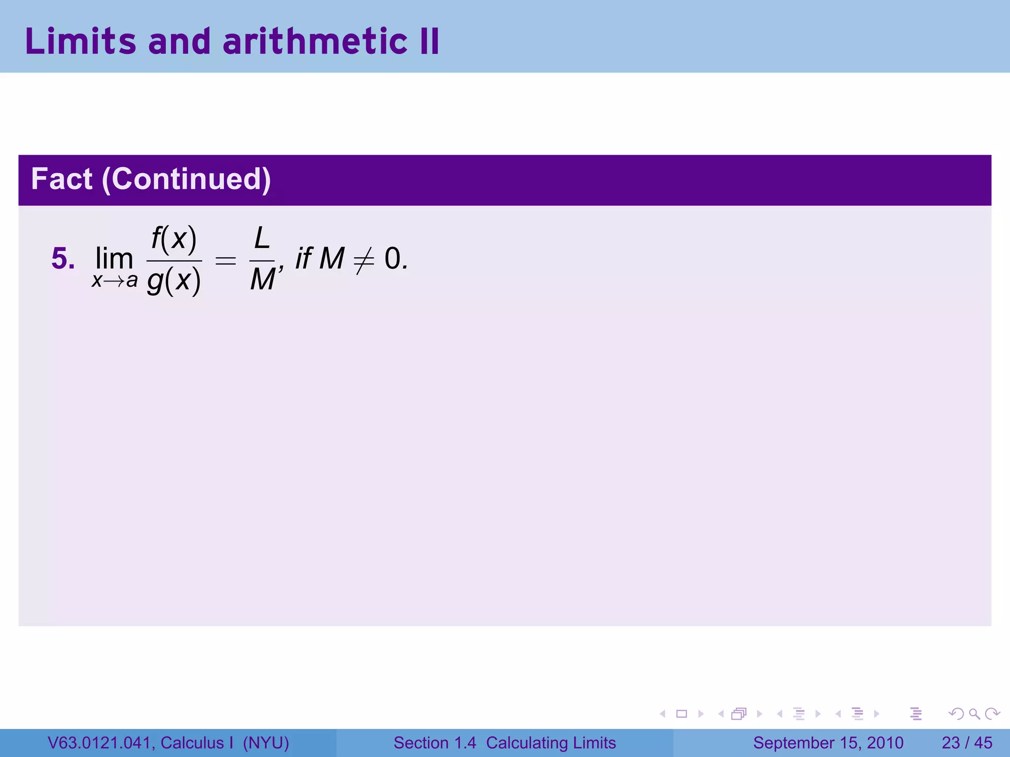 Limits and arithmetic II


Fact (Continued)
             f(x)  L
 5. lim           = , if M ̸= 0.
      x→a    g(x)  M




                                                                   .   .     .      .      .    .

 V63.0121.041, Calculus I (NYU)   Section 1.4 Calculating Limits           September 15, 2010   23 / 45
 