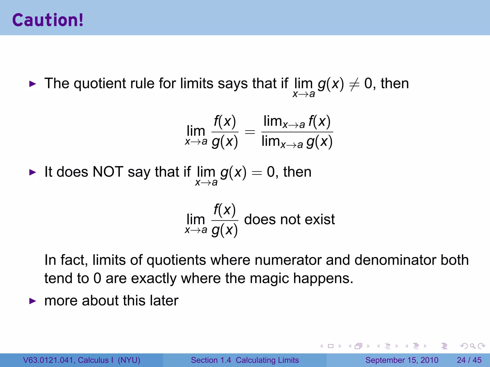 Caution!


      The quotient rule for limits says that if lim g(x) ̸= 0, then
                                                              x→a

                                        f(x)    limx→a f(x)
                                  lim        =
                                  x→a   g(x)   limx→a g(x)

      It does NOT say that if lim g(x) = 0, then
                                   x→a

                                      f(x)
                                  lim      does not exist
                                  x→a g(x)

      In fact, limits of quotients where numerator and denominator both
      tend to 0 are exactly where the magic happens.
      more about this later

                                                                    .   .     .      .      .    .

 V63.0121.041, Calculus I (NYU)   Section 1.4 Calculating Limits            September 15, 2010   24 / 45
 