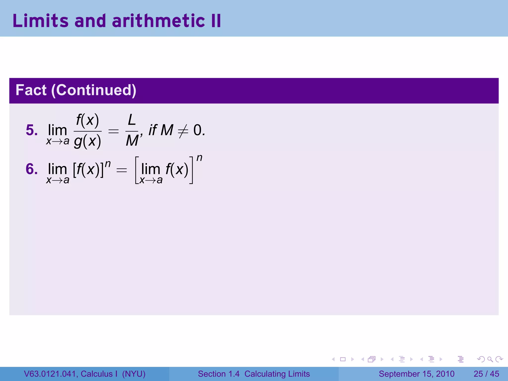 Limits and arithmetic II


Fact (Continued)
         f(x)   L
 5. lim       = , if M ̸= 0.
        g(x)
      x→a       M
                 [        ]n
              n
 6. lim [f(x)] = lim f(x)
      x→a                    x→a




                                                                    .   .     .      .      .    .

 V63.0121.041, Calculus I (NYU)    Section 1.4 Calculating Limits           September 15, 2010   25 / 45
 