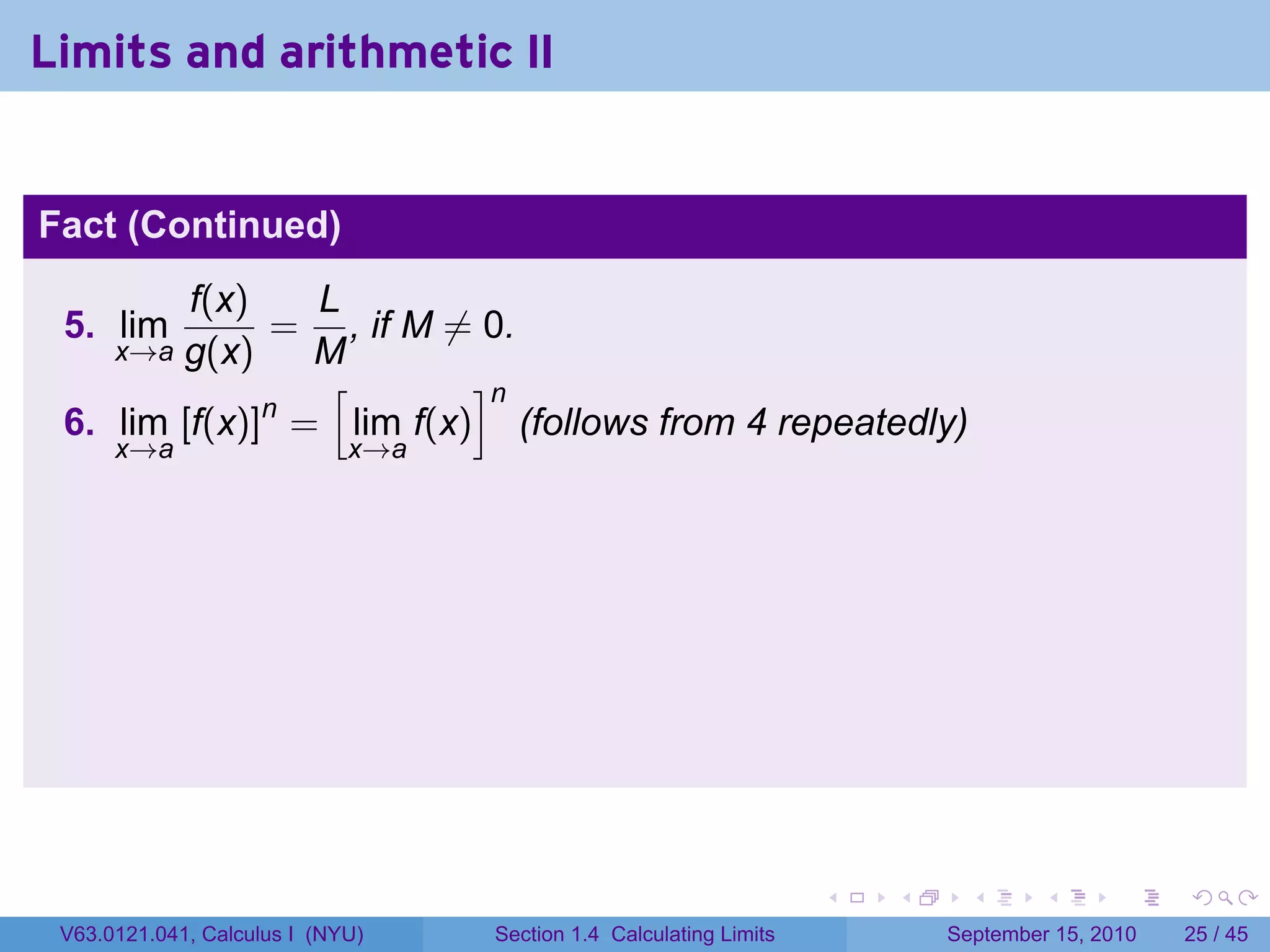 Limits and arithmetic II


Fact (Continued)
         f(x)   L
 5. lim       = , if M ̸= 0.
        g(x)
      x→a       M
                 [       ]n
              n
 6. lim [f(x)] = lim f(x) (follows from 4 repeatedly)
      x→a                    x→a




                                                                    .   .     .      .      .    .

 V63.0121.041, Calculus I (NYU)    Section 1.4 Calculating Limits           September 15, 2010   25 / 45
 
