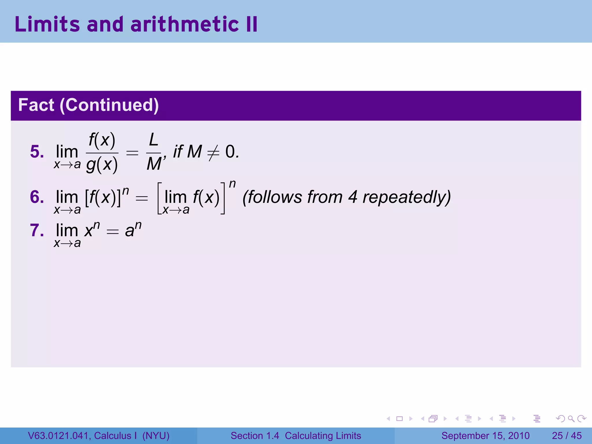 Limits and arithmetic II


Fact (Continued)
         f(x)   L
 5. lim       = , if M ̸= 0.
        g(x)
      x→a       M
                 [       ]n
              n
 6. lim [f(x)] = lim f(x) (follows from 4 repeatedly)
      x→a                    x→a
              n        n
 7. lim x = a
      x→a




                                                                    .   .     .      .      .    .

 V63.0121.041, Calculus I (NYU)    Section 1.4 Calculating Limits           September 15, 2010   25 / 45
 