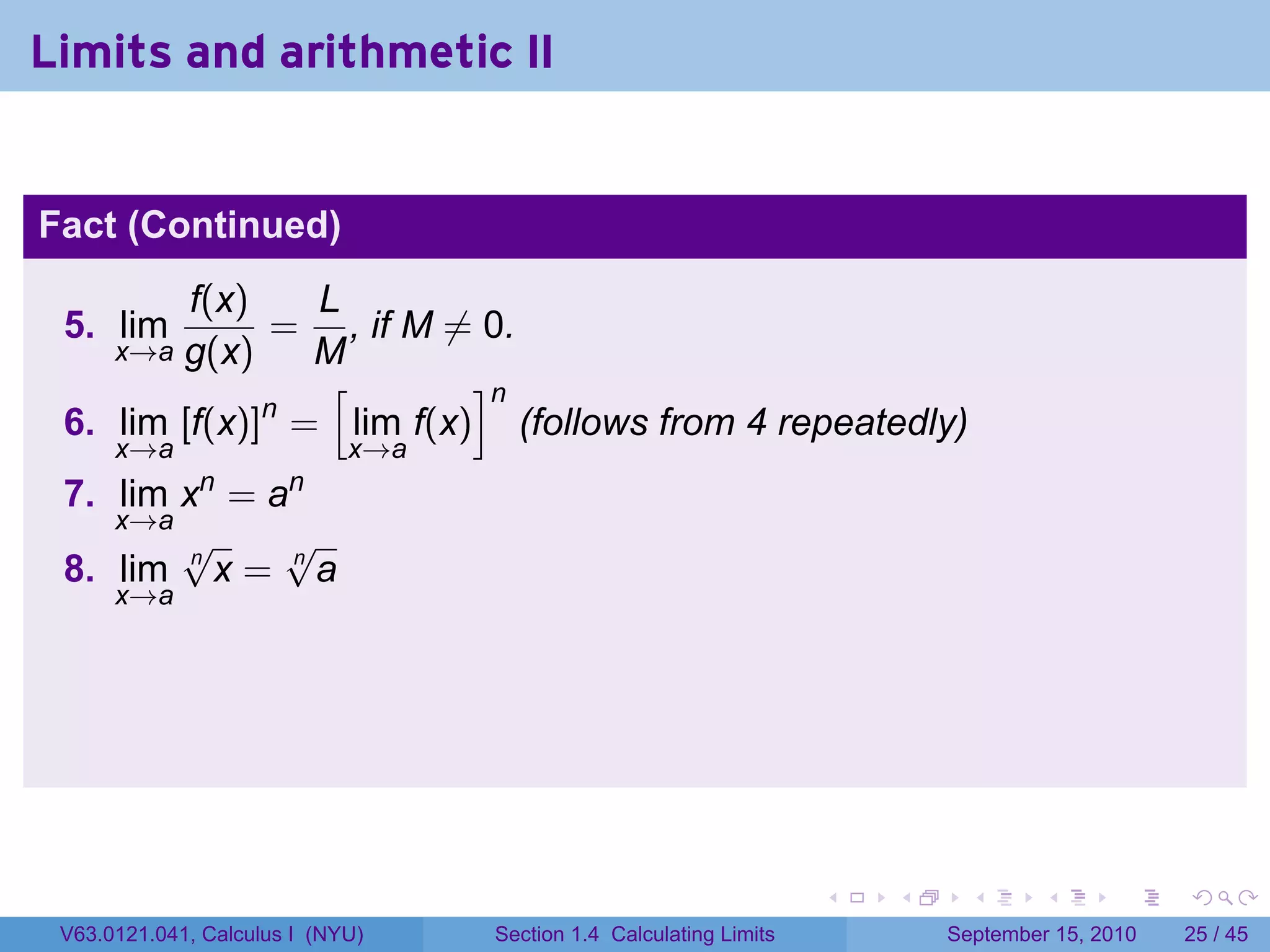Limits and arithmetic II


Fact (Continued)
         f(x)   L
 5. lim       = , if M ̸= 0.
        g(x)
      x→a       M
                 [       ]n
              n
 6. lim [f(x)] = lim f(x) (follows from 4 repeatedly)
      x→a                    x→a
              n        n
 7. lim x = a
    x→a
        √     √
 8. lim n x = n a
      x→a




                                                                    .   .     .      .      .    .

 V63.0121.041, Calculus I (NYU)    Section 1.4 Calculating Limits           September 15, 2010   25 / 45
 