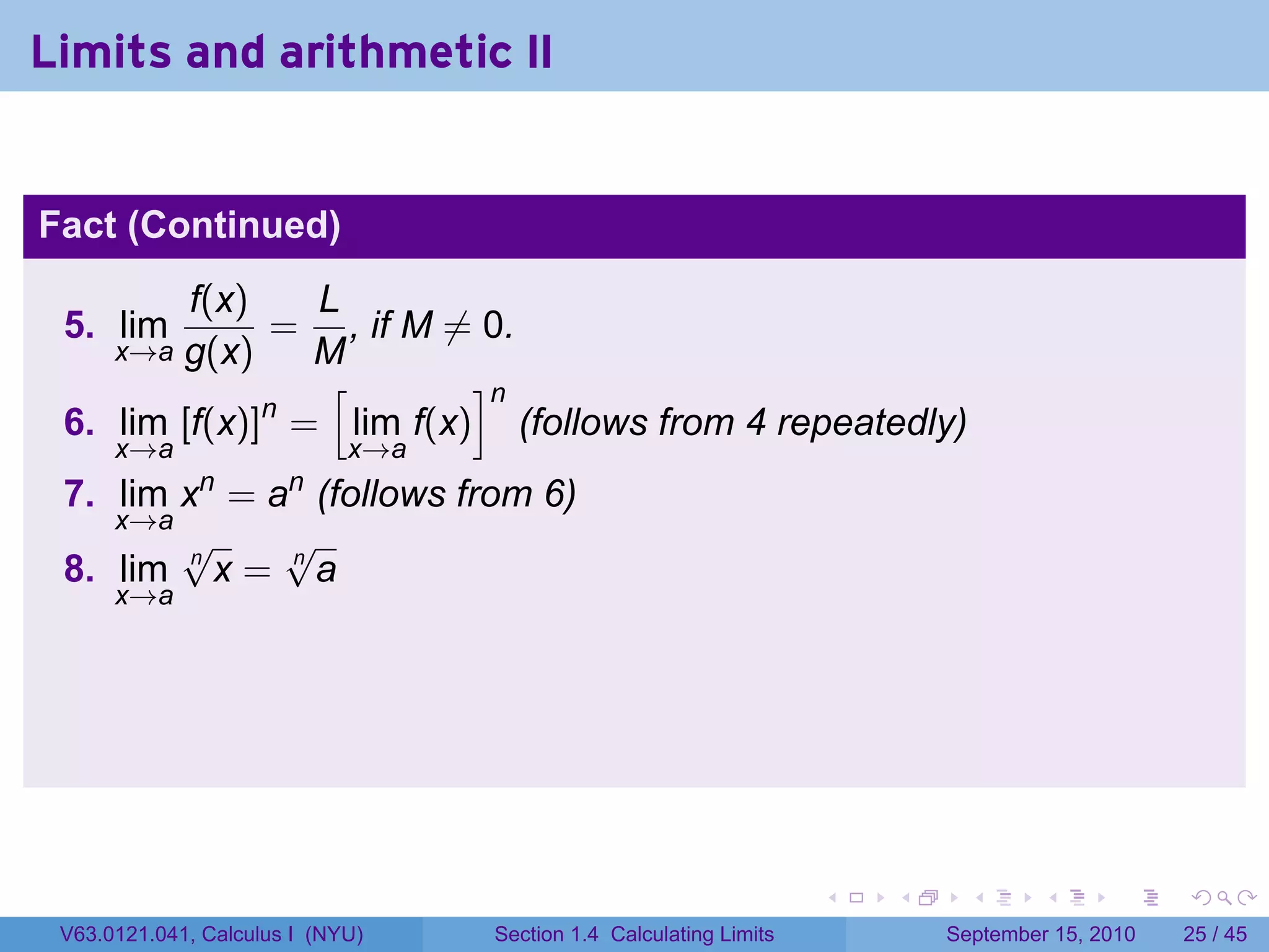 Limits and arithmetic II


Fact (Continued)
         f(x)   L
 5. lim       = , if M ̸= 0.
        g(x)
      x→a       M
                 [       ]n
              n
 6. lim [f(x)] = lim f(x) (follows from 4 repeatedly)
      x→a                    x→a
              n        n
 7. lim x = a (follows from 6)
    x→a
        √     √
 8. lim n x = n a
      x→a




                                                                    .   .     .      .      .    .

 V63.0121.041, Calculus I (NYU)    Section 1.4 Calculating Limits           September 15, 2010   25 / 45
 