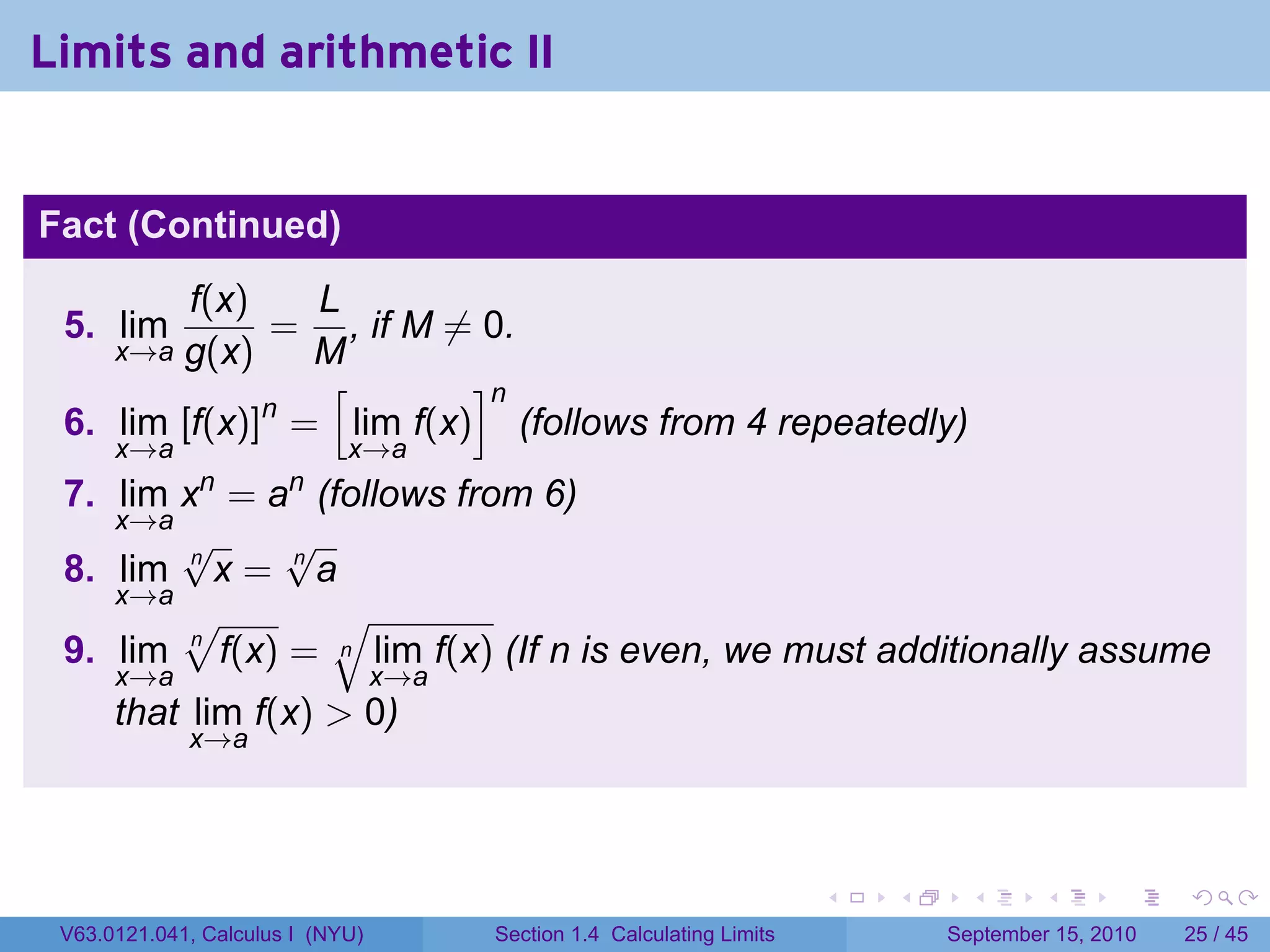 Limits and arithmetic II


Fact (Continued)
         f(x)   L
 5. lim       = , if M ̸= 0.
        g(x)
      x→a       M
                 [       ]n
              n
 6. lim [f(x)] = lim f(x) (follows from 4 repeatedly)
      x→a                    x→a
              n        n
 7. lim x = a (follows from 6)
    x→a
        √     √
 8. lim n x = n a
    x→a
        √        √
 9. lim n f(x) = n lim f(x) (If n is even, we must additionally assume
      x→a                         x→a
      that lim f(x) > 0)
             x→a




                                                                         .   .     .      .      .    .

 V63.0121.041, Calculus I (NYU)         Section 1.4 Calculating Limits           September 15, 2010   25 / 45
 