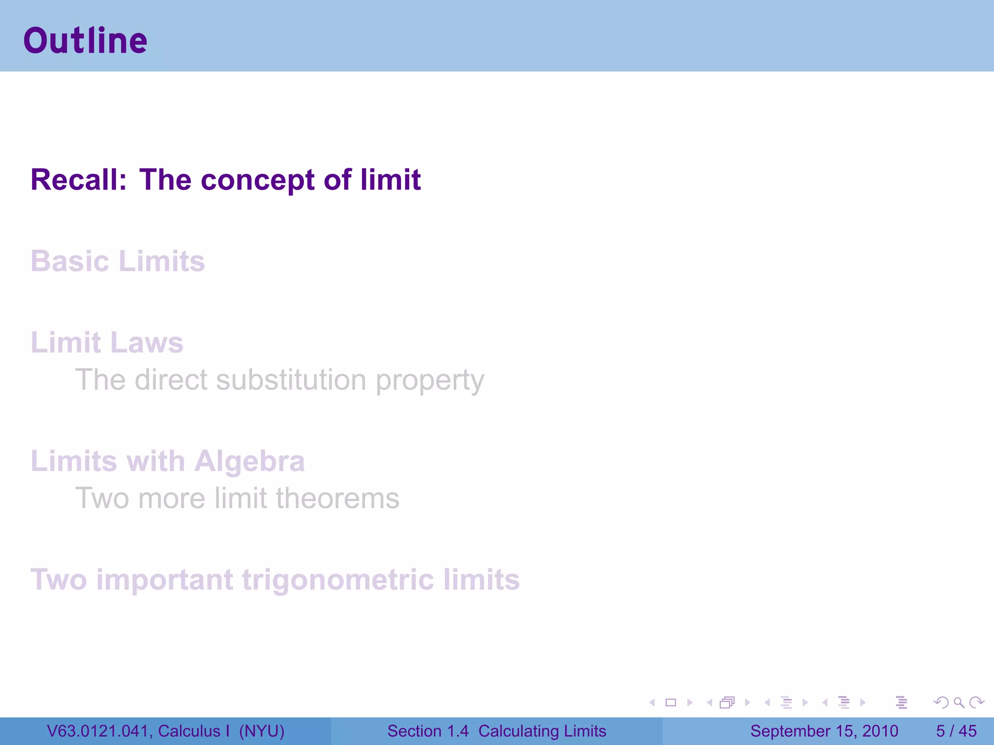 Outline


Recall: The concept of limit

Basic Limits

Limit Laws
   The direct substitution property

Limits with Algebra
   Two more limit theorems

Two important trigonometric limits


                                                                   .   .    .      .      .     .

 V63.0121.041, Calculus I (NYU)   Section 1.4 Calculating Limits           September 15, 2010       5 / 45
 