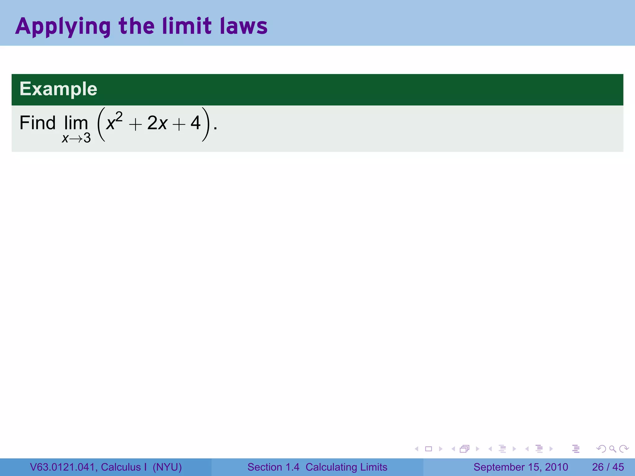 Applying the limit laws

Example
        (           )
Find lim x2 + 2x + 4 .
       x→3




                                                                   .   .     .      .      .    .

 V63.0121.041, Calculus I (NYU)   Section 1.4 Calculating Limits           September 15, 2010   26 / 45
 