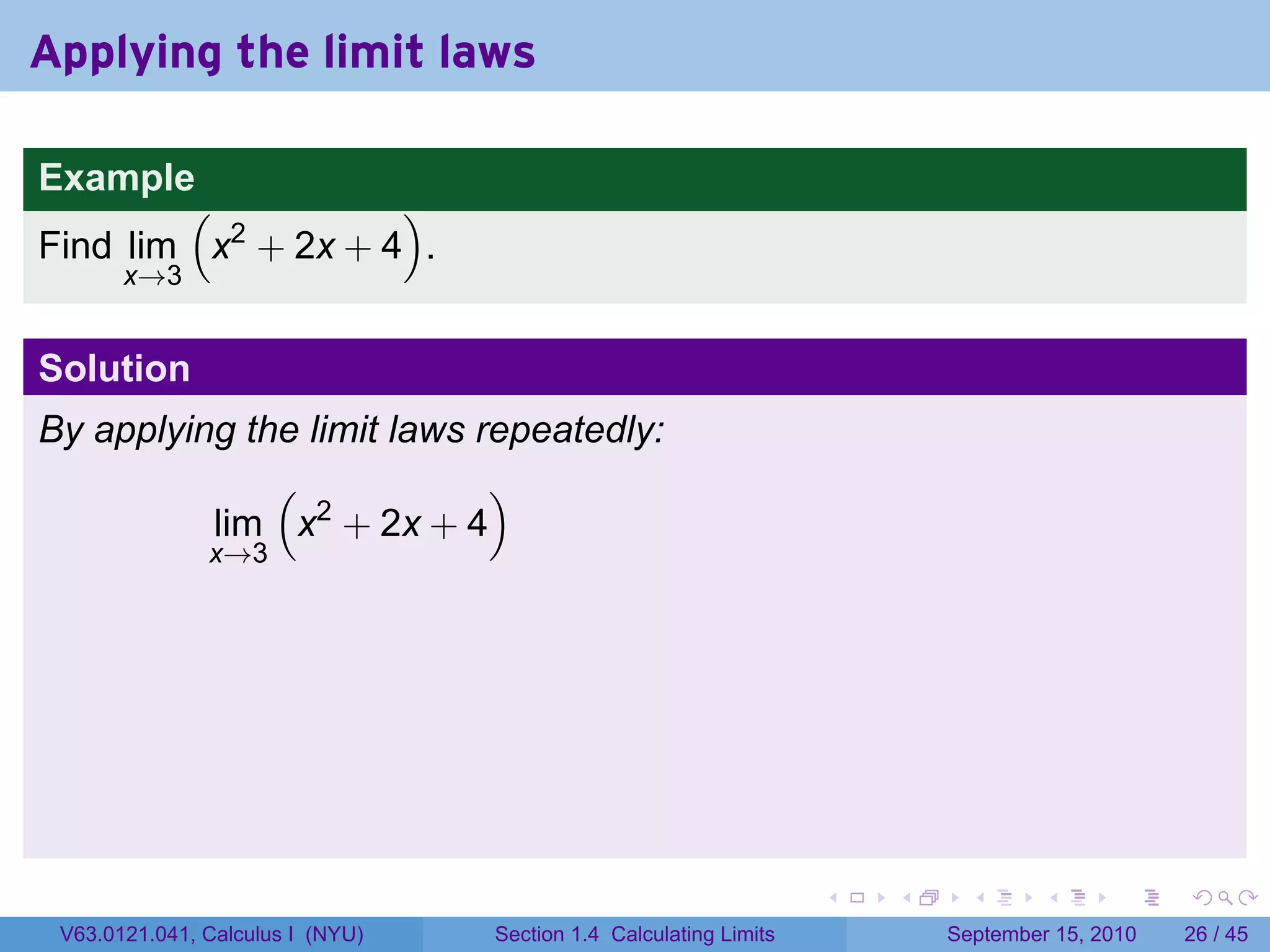 Applying the limit laws

Example
        (           )
Find lim x2 + 2x + 4 .
       x→3


Solution
By applying the limit laws repeatedly:
              (             )
          lim x2 + 2x + 4
               x→3




                                                                   .   .     .      .      .    .

 V63.0121.041, Calculus I (NYU)   Section 1.4 Calculating Limits           September 15, 2010   26 / 45
 