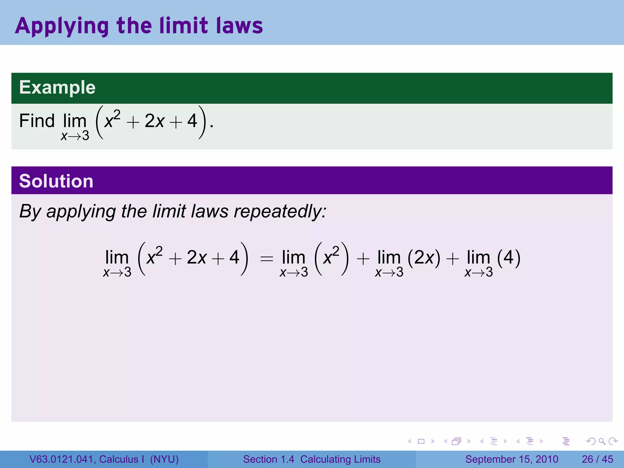 Applying the limit laws

Example
        (           )
Find lim x2 + 2x + 4 .
       x→3


Solution
By applying the limit laws repeatedly:
              (             )       ( )
          lim x2 + 2x + 4 = lim x2 + lim (2x) + lim (4)
               x→3                       x→3                  x→3           x→3




                                                                    .   .     .      .      .    .

 V63.0121.041, Calculus I (NYU)   Section 1.4 Calculating Limits            September 15, 2010   26 / 45
 
