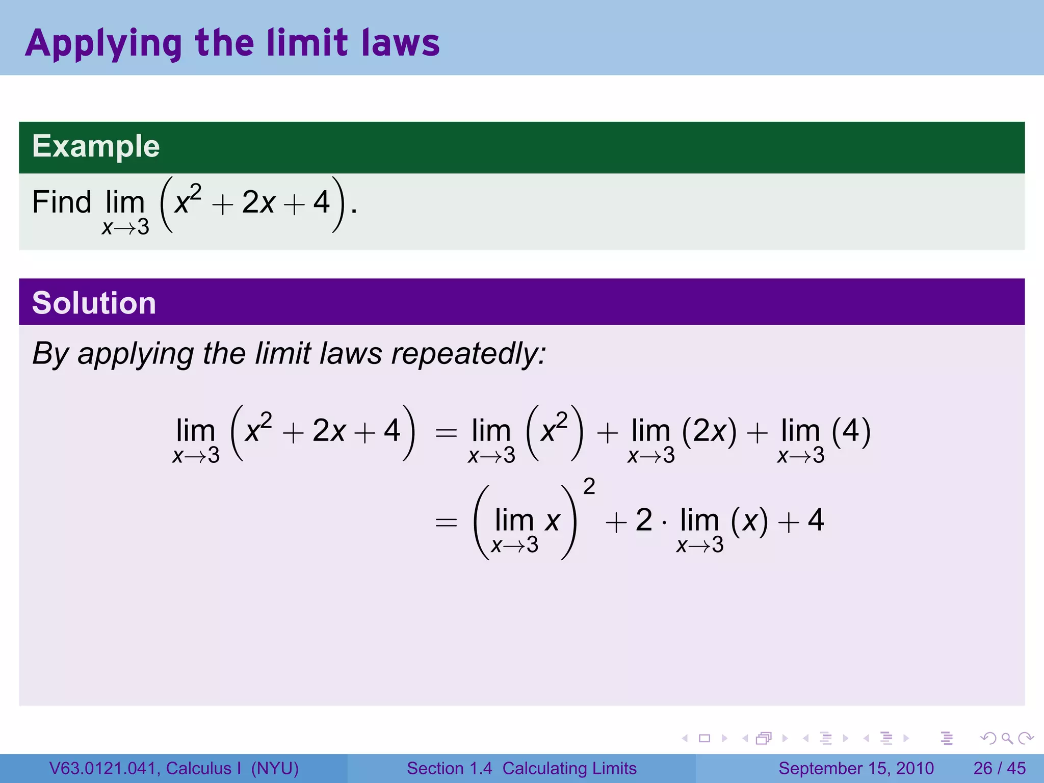 Applying the limit laws

Example
        (           )
Find lim x2 + 2x + 4 .
       x→3


Solution
By applying the limit laws repeatedly:
              (             )       ( )
          lim x2 + 2x + 4 = lim x2 + lim (2x) + lim (4)
          x→3                   x→3       x→3       x→3
                                (      )2
                              = lim x + 2 · lim (x) + 4
                                            x→3                    x→3




                                                                   .     .     .      .      .    .

 V63.0121.041, Calculus I (NYU)   Section 1.4 Calculating Limits             September 15, 2010   26 / 45
 
