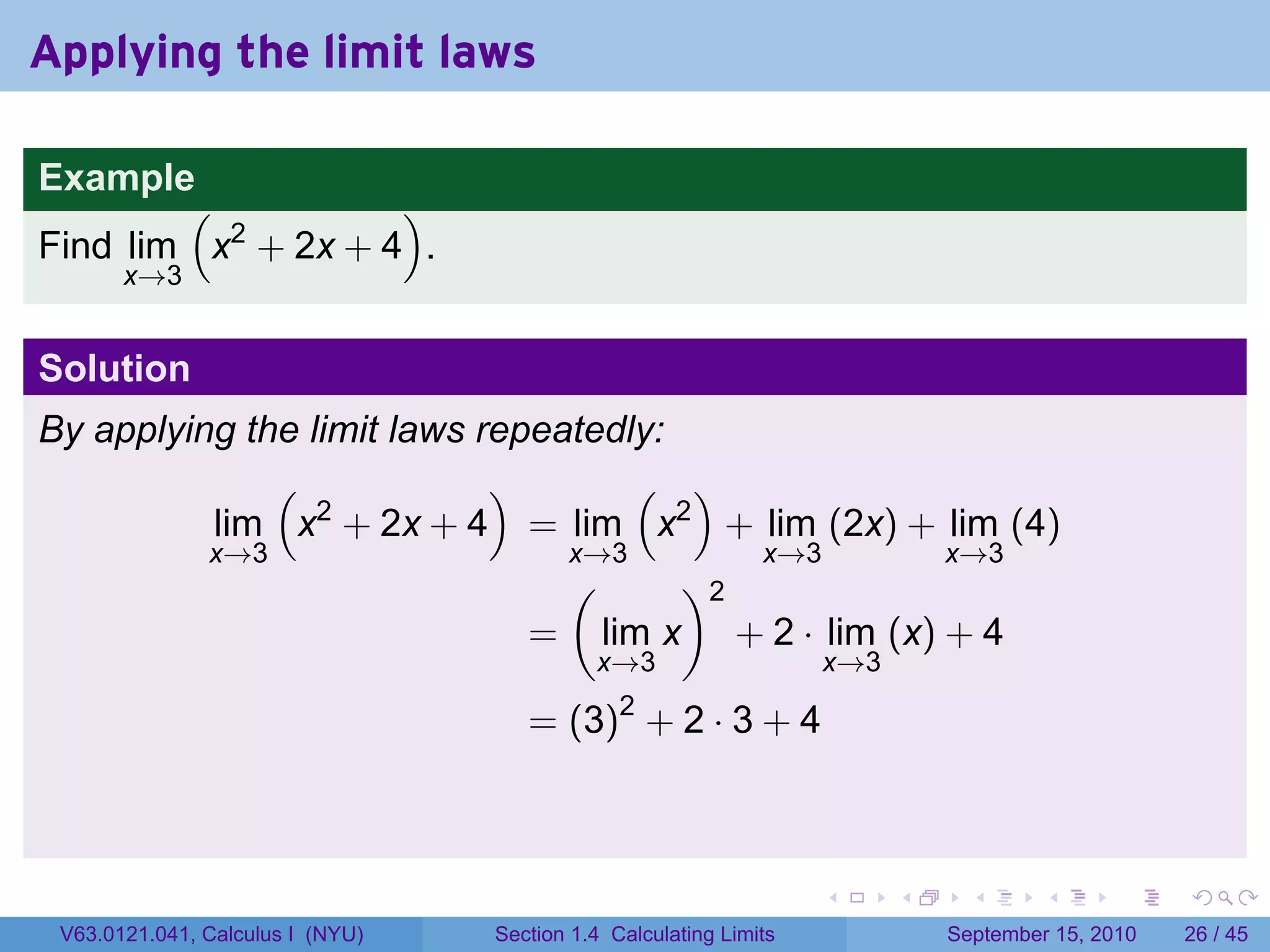 Applying the limit laws

Example
        (           )
Find lim x2 + 2x + 4 .
       x→3


Solution
By applying the limit laws repeatedly:
              (             )       ( )
          lim x2 + 2x + 4 = lim x2 + lim (2x) + lim (4)
          x→3                   x→3       x→3       x→3
                                (      )2
                              = lim x + 2 · lim (x) + 4
                                            x→3                    x→3

                                     = (3)2 + 2 · 3 + 4



                                                                   .     .     .      .      .    .

 V63.0121.041, Calculus I (NYU)   Section 1.4 Calculating Limits             September 15, 2010   26 / 45
 